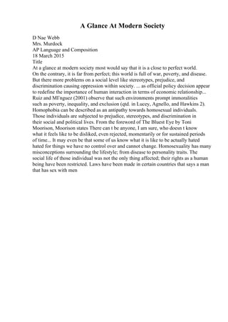 A Glance At Modern Society
D Nae Webb
Mrs. Murdock
AP Language and Composition
18 March 2015
Title
At a glance at modern society most would say that it is a close to perfect world.
On the contrary, it is far from perfect; this world is full of war, poverty, and disease.
But there more problems on a social level like stereotypes, prejudice, and
discrimination causing oppression within society. ... as official policy decision appear
to redefine the importance of human interaction in terms of economic relationship...
Ruiz and MГnguez (2001) observe that such environments prompt immoralities
such as poverty, inequality, and exclusion (qtd. in Lucey, Agnello, and Hawkins 2).
Homophobia can be described as an antipathy towards homosexual individuals.
Those individuals are subjected to prejudice, stereotypes, and discrimination in
their social and political lives. From the foreword of The Bluest Eye by Toni
Moorison, Moorison states There can t be anyone, I am sure, who doesn t know
what it feels like to be disliked, even rejected, momentarily or for sustained periods
of time... It may even be that some of us know what it is like to be actually hated
hated for things we have no control over and cannot change. Homosexuality has many
misconceptions surrounding the lifestyle; from disease to personality traits. The
social life of those individual was not the only thing affected; their rights as a human
being have been restricted. Laws have been made in certain countries that says a man
that has sex with men
 