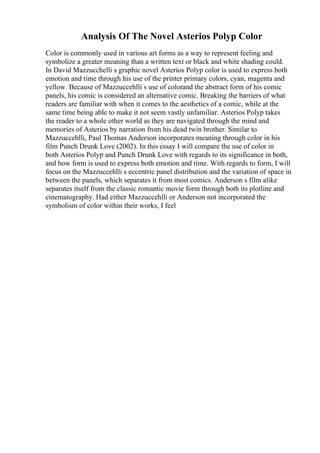 Analysis Of The Novel Asterios Polyp Color
Color is commonly used in various art forms as a way to represent feeling and
symbolize a greater meaning than a written text or black and white shading could.
In David Mazzucchelli s graphic novel Asterios Polyp color is used to express both
emotion and time through his use of the printer primary colors, cyan, magenta and
yellow. Because of Mazzuccehlli s use of colorand the abstract form of his comic
panels, his comic is considered an alternative comic. Breaking the barriers of what
readers are familiar with when it comes to the aesthetics of a comic, while at the
same time being able to make it not seem vastly unfamiliar. Asterios Polyp takes
the reader to a whole other world as they are navigated through the mind and
memories of Asterios by narration from his dead twin brother. Similar to
Mazzuccehlli, Paul Thomas Anderson incorporates meaning through color in his
film Punch Drunk Love (2002). In this essay I will compare the use of color in
both Asterios Polyp and Punch Drunk Love with regards to its significance in both,
and how form is used to express both emotion and time. With regards to form, I will
focus on the Mazzuccehlli s eccentric panel distribution and the variation of space in
between the panels, which separates it from most comics. Anderson s film alike
separates itself from the classic romantic movie form through both its plotline and
cinematography. Had either Mazzuccehlli or Anderson not incorporated the
symbolism of color within their works, I feel
 