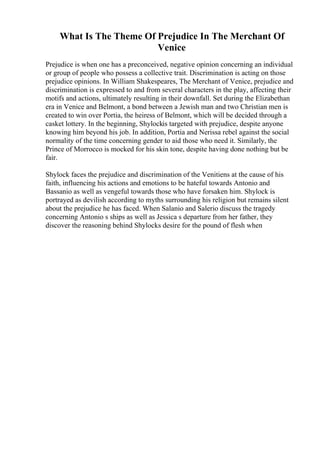What Is The Theme Of Prejudice In The Merchant Of
Venice
Prejudice is when one has a preconceived, negative opinion concerning an individual
or group of people who possess a collective trait. Discrimination is acting on those
prejudice opinions. In William Shakespeares, The Merchant of Venice, prejudice and
discrimination is expressed to and from several characters in the play, affecting their
motifs and actions, ultimately resulting in their downfall. Set during the Elizabethan
era in Venice and Belmont, a bond between a Jewish man and two Christian men is
created to win over Portia, the heiress of Belmont, which will be decided through a
casket lottery. In the beginning, Shylockis targeted with prejudice, despite anyone
knowing him beyond his job. In addition, Portia and Nerissa rebel against the social
normality of the time concerning gender to aid those who need it. Similarly, the
Prince of Morrocco is mocked for his skin tone, despite having done nothing but be
fair.
Shylock faces the prejudice and discrimination of the Venitiens at the cause of his
faith, influencing his actions and emotions to be hateful towards Antonio and
Bassanio as well as vengeful towards those who have forsaken him. Shylock is
portrayed as devilish according to myths surrounding his religion but remains silent
about the prejudice he has faced. When Salanio and Salerio discuss the tragedy
concerning Antonio s ships as well as Jessica s departure from her father, they
discover the reasoning behind Shylocks desire for the pound of flesh when
 
