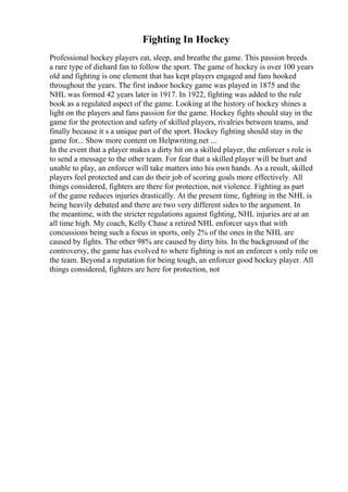 Fighting In Hockey
Professional hockey players eat, sleep, and breathe the game. This passion breeds
a rare type of diehard fan to follow the sport. The game of hockey is over 100 years
old and fighting is one element that has kept players engaged and fans hooked
throughout the years. The first indoor hockey game was played in 1875 and the
NHL was formed 42 years later in 1917. In 1922, fighting was added to the rule
book as a regulated aspect of the game. Looking at the history of hockey shines a
light on the players and fans passion for the game. Hockey fights should stay in the
game for the protection and safety of skilled players, rivalries between teams, and
finally because it s a unique part of the sport. Hockey fighting should stay in the
game for... Show more content on Helpwriting.net ...
In the event that a player makes a dirty hit on a skilled player, the enforcer s role is
to send a message to the other team. For fear that a skilled player will be hurt and
unable to play, an enforcer will take matters into his own hands. As a result, skilled
players feel protected and can do their job of scoring goals more effectively. All
things considered, fighters are there for protection, not violence. Fighting as part
of the game reduces injuries drastically. At the present time, fighting in the NHL is
being heavily debated and there are two very different sides to the argument. In
the meantime, with the stricter regulations against fighting, NHL injuries are at an
all time high. My coach, Kelly Chase a retired NHL enforcer says that with
concussions being such a focus in sports, only 2% of the ones in the NHL are
caused by fights. The other 98% are caused by dirty hits. In the background of the
controversy, the game has evolved to where fighting is not an enforcer s only role on
the team. Beyond a reputation for being tough, an enforcer good hockey player. All
things considered, fighters are here for protection, not
 