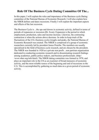 Role Of The Business Cycle Dating Committee Of The...
In this paper, I will explain the roles and importance of the Business cycle Dating
committee of the National Bureau of Economic Research. I will also explain how
the NBER defines and dates recessions. Finally I will explain the important aspects
and effects of the last recession.
The Business Cycle is ...the ups and downs in economic activity, defined in terms of
periods of expansion or recession (Dr. Econ). Expansion is the period in which
employment, production, sales and income increase. Likewise, the contrasting
contraction is when the actions above decrease. In order to keep track of the
fluctuations of the US s business cycles troughs and peaks, the National Bureau of
Economic Research was created. The NBER is comprised of a group of economic
researchers currently led by president James Poterba. The members are usually
specialized in the field of business cycle research, and are chosen by the president.
The NBER was founded in 1920 as a private non profit ...non partisan organization
dedicated to conducting economic research and to disseminating research findings
among academics, public policy makers, and business professionals. (http:/
/www.nber.org/info.html). The NBER dating committee was formed in 1978, and
plays an important role in the US as an examiner of broad measures of economic
activity, and the most reliable source of the beginning and end of recessions in the
U.S. This is accomplished by gathering as much data on a given period of economic
activity.
 