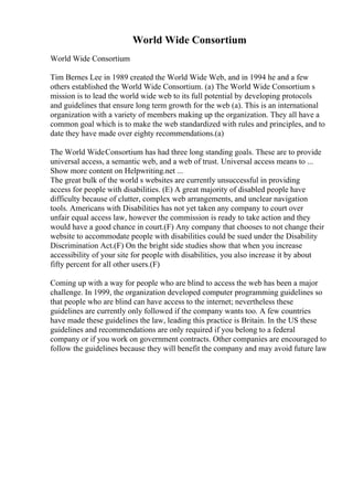 World Wide Consortium
World Wide Consortium
Tim Bernes Lee in 1989 created the World Wide Web, and in 1994 he and a few
others established the World Wide Consortium. (a) The World Wide Consortium s
mission is to lead the world wide web to its full potential by developing protocols
and guidelines that ensure long term growth for the web (a). This is an international
organization with a variety of members making up the organization. They all have a
common goal which is to make the web standardized with rules and principles, and to
date they have made over eighty recommendations.(a)
The World WideConsortium has had three long standing goals. These are to provide
universal access, a semantic web, and a web of trust. Universal access means to ...
Show more content on Helpwriting.net ...
The great bulk of the world s websites are currently unsuccessful in providing
access for people with disabilities. (E) A great majority of disabled people have
difficulty because of clutter, complex web arrangements, and unclear navigation
tools. Americans with Disabilities has not yet taken any company to court over
unfair equal access law, however the commission is ready to take action and they
would have a good chance in court.(F) Any company that chooses to not change their
website to accommodate people with disabilities could be sued under the Disability
Discrimination Act.(F) On the bright side studies show that when you increase
accessibility of your site for people with disabilities, you also increase it by about
fifty percent for all other users.(F)
Coming up with a way for people who are blind to access the web has been a major
challenge. In 1999, the organization developed computer programming guidelines so
that people who are blind can have access to the internet; nevertheless these
guidelines are currently only followed if the company wants too. A few countries
have made these guidelines the law, leading this practice is Britain. In the US these
guidelines and recommendations are only required if you belong to a federal
company or if you work on government contracts. Other companies are encouraged to
follow the guidelines because they will benefit the company and may avoid future law
 