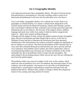 Asi A Geographic Identity
Asia represents much more then a geographic identity. The idea of Asia has always
been portrayal by a stereotyped eye. Asia and everything within it seems to be
backwards and problematic to the west, but the truth about Asia is far from it.
Asia is not simply a geographic identity, nor a cultural one. In face, there is no
geographic or cultural absolute. It is merely a cultural myth; dating back to the
Ancient Greeks and later the Medieval Europeans, Islamic and Christians used the
team Asia Simply to identify the three continents (Asia, Europe and Libya) apart and
interpreting into its own believes. The diversity of the religion, history, tradition,
language and much more within Asia, makes it relativity hard to categorise the
notion of ... Show more content on Helpwriting.net ...
Although with the support of many western developed countries foreign aid supplies,
many still tune to prostitution and other illegal trade to survive. In the case of
Thailand, Poverty and lack of education has forced poor girls from upcountry
Thailand into a life of prostitution, the countrys economic wealthier are dependent on
the sex industry or sex tourism. This flows by the problem of HIV infection rates in
Asia, more then a hundred thousand are infected each year, due to poverty and lack
of sex education. One problems lead to another, the need to industrialise, leads to
environmental (greenhouse gas emissions one of largest contributors in the world)
and health risk, due to the pollution which it creates into the atmosphere. The
undeveloped or the developing nations within Asia are the ones who are suffering the
most from this global impact.
The problems within Asia seem to be endless to the west, on the contrary, which
nation are with out problems of its own? Nevertheless, the stereotype notion of Asia
continues, but in the meantime, Asia needs to over come this era of globalisation,
modernisation, westernisation, nationalisation expansions and many more sub
problems that follows. Which in time, enables to change or delete this categorized
notion of Asia, among some large portion of western
 