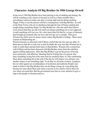 Character Analysis Of Big Brother In 1984 George Orwell
In the novel 1984 Big Brother have been playing a role of stalking and fearing. He
will be watching every citizen in Oceania as well as a Party member like a
surveillance camera to make sure they re acting right and not doing anything
illegal. If they re not the person will have consequences with Big Brother. As well
as the Party Forces who are in obedience through the fear of being watched and
caught doing something illegal. For Big Brother he s like this spirit that follows
every person that they go and will catch you doing something you re not supposed
to and something will cost you. He s also more than life that he s a type of character
that brought government into our lives and will spy on it s people. That gives
Winston the chills since he doesn t know where Big Brother is hiding... Show more
content on Helpwriting.net ...
Winston became so obsessed with O Brien s belief that the two men are alike. O
Brien proves that this is only true in that he thinks the way men like Winston do in
order to catch them and put them back on Big Brother. Winston felt a connection
with O Brien and has been obsessed with Big Brother stems from the rebellion
against stifling oppression. After that Big Brother is given the power of having
trust, protection, and affection. Meaning that he ll bring fear of a person who
does something wrong but at the same time he comforts them. It s like confronting
them about something but at the end of the day he will forgive you and give you
another chance to do something right. To do that we all need a routine, a purpose,
but we rebel against an overabundance of restriction and authority.People were
made to believe that Big Brother does not do things wrong, he s just doing this
because he cares about them and wants everyone to live and he will be there for
you when you need him. But the government uses him as a law enforcer to give a
sign to the people in Oceania and as a
 