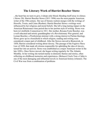 The Literary Work of Harriet Beecher Stowe
...the heart has no tears to give, it drops only blood, bleeding itself away in silence.
( Stowe 30). Harriet Beecher Stowe (1811 1896) was the most popular American
writer of the 19th century. Her use of literary realism merges with the writings of
Howells, Twain, and Crane (Reuben). Harriet Beecher Stowe s writings were
influenced by her religious and moral beliefs. She left a long lasting impact on the
American Renaissance time period due to her puritan style of writing. Stowe was
born in Litchfield, Connecticut in 1811. Her mother, Roxana Foote Beecher, was
a well educated and artistic granddaughter of a Revolutionary War general, and
Lyman Beecher, a Presbyterian minister with a strong interest in Puritan theology.
Stowe grew up in a household in which religion, reading and writing were
considered a major part of childhood. After the Stowes moved to Brunswick, in
1850, Harriet considered writing about slavery. The passage of the Fugitive Slave
Law of 1850, that made all citizens responsible for upholding the idea of slavery,
turned her into an activist. Stowe was established as a major American writer in the
late 1850 s. Once Stowe moved, she began writing regularly for The Atlantic
Monthly. In her writing she turned mainly to domestic themes and stories, often
reflecting on childhood memories and experiences. (Belasco) Uncle Tom s Cabin is
one of the most damaging and influential novels in American history (whener). The
Civil War rose from a combination of problems
 