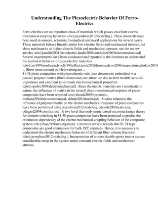 Understanding The Piezoelectric Behavior Of Ferro-
Electrics
Ferro electrics are an important class of materials which posses excellent electro
mechanical coupling behavior cite{jayendiran2012modeling}. These materials have
been used in sensors, actuators, biomedical and naval applications for several years.
These materials behave linearly under low electric fields and mechanical stresses, but
show nonlinearity at higher electric fields and mechanical stresses; see the review
articles cite{kamlah2001ferroelectric,landis2004non,huber2005micromechanical}.
Several experiments have been conducted and reported in the literature to understand
the nonlinear behavior of piezoelectric materials
cite{cao1993nonlinear,lynch1996effect,lente2002domain,davis2006temperature,zhukov2010e
... Show more content on Helpwriting.net ...
$1 3$ piezo composites with piezoelectric rods (one dimension) embedded in a
passive polymer matrix (three dimension) are attractive due to their tunable acoustic
impedance and excellent tailor made electromechanical properties
cite{topolov2008electromechanical}. Since the matrix materials are viscoelastic in
nature, the influence of matrix in the overall electro mechanical response of piezo
composites have been reported cite{aboudi2005hysteresis,
muliana2010micromechanical, shindo2010nonlinear}. Studies related to the
influence of polymer matrix on the electro mechanical response of piezo composites
have been performed cite{jayendiran2012modeling, aboudi2005hysteresis,
odegard2004constitutive}. A two level thermodynamic based micromechanics theory
for domain switching in $1 3$ piezo composites have been proposed to predict the
orientation dependency of the electro mechanical coupling behavior of the composite
system cite{zhao2009investigation}. Literature review reveals that $1 3$ type
composites are good alternatives for bulk PZT ceramics. Hence, it is necessary to
understand the electro mechanical behavior of different fiber volume fractions
cite{jayendiran2012modeling}. Incorporation of a more ductile epoxy matrix causes
considerable creep in the system under constant electric fields and mechanical
stresses.
 