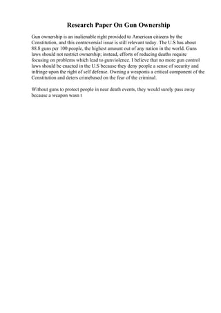 Research Paper On Gun Ownership
Gun ownership is an inalienable right provided to American citizens by the
Constitution, and this controversial issue is still relevant today. The U.S has about
88.8 guns per 100 people, the highest amount out of any nation in the world. Guns
laws should not restrict ownership; instead, efforts of reducing deaths require
focusing on problems which lead to gunviolence. I believe that no more gun control
laws should be enacted in the U.S because they deny people a sense of security and
infringe upon the right of self defense. Owning a weaponis a critical component of the
Constitution and deters crimebased on the fear of the criminal.
Without guns to protect people in near death events, they would surely pass away
because a weapon wasn t
 