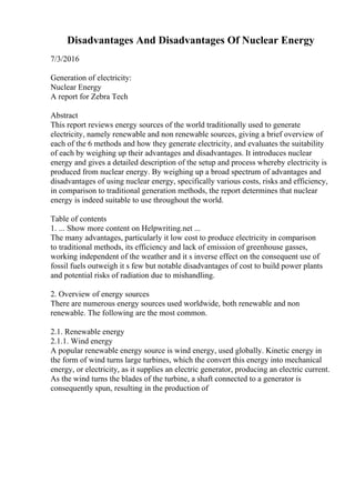 Disadvantages And Disadvantages Of Nuclear Energy
7/3/2016
Generation of electricity:
Nuclear Energy
A report for Zebra Tech
Abstract
This report reviews energy sources of the world traditionally used to generate
electricity, namely renewable and non renewable sources, giving a brief overview of
each of the 6 methods and how they generate electricity, and evaluates the suitability
of each by weighing up their advantages and disadvantages. It introduces nuclear
energy and gives a detailed description of the setup and process whereby electricity is
produced from nuclear energy. By weighing up a broad spectrum of advantages and
disadvantages of using nuclear energy, specifically various costs, risks and efficiency,
in comparison to traditional generation methods, the report determines that nuclear
energy is indeed suitable to use throughout the world.
Table of contents
1. ... Show more content on Helpwriting.net ...
The many advantages, particularly it low cost to produce electricity in comparison
to traditional methods, its efficiency and lack of emission of greenhouse gasses,
working independent of the weather and it s inverse effect on the consequent use of
fossil fuels outweigh it s few but notable disadvantages of cost to build power plants
and potential risks of radiation due to mishandling.
2. Overview of energy sources
There are numerous energy sources used worldwide, both renewable and non
renewable. The following are the most common.
2.1. Renewable energy
2.1.1. Wind energy
A popular renewable energy source is wind energy, used globally. Kinetic energy in
the form of wind turns large turbines, which the convert this energy into mechanical
energy, or electricity, as it supplies an electric generator, producing an electric current.
As the wind turns the blades of the turbine, a shaft connected to a generator is
consequently spun, resulting in the production of
 