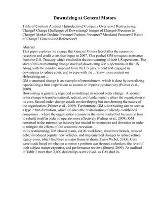 Downsizing at General Motors
Table of Contents Abstract1 Introduction2 Company Overview2 Restructuring
Change3 Change Challenges of Downsizing5 Images of Change6 Pressures to
Change6 Market Decline Pressure6 Fashion Pressures7 Mandated Pressures7 Result
of Change7 Conclusion8 References9
Abstract
This paper explores the change that General Motors faced after the economic
recession and credit crisis that began in 2007. This pushed GM to request assistance
from the U.S. Treasury which resulted in the restructuring of their US operations. The
start of this restructuring change involved downsizing GM s operations in the US.
Along with the mandate imposed from the US government GM engaged in
downsizing to reduce costs, and to cope with the ... Show more content on
Helpwriting.net ...
GM s structural change is an example of retrenchment, which is done by centralizing
/specializing a firm s operations to sustain or improve productivity (Palmer et al.,
2009).
Downsizing is generally regarded as midrange or second order change . A second
order change is transformational, radical, and fundamentally alters the organization at
its core. Second order change entails not developing but transforming the nature of
the organization (Palmer et al., 2009). Furthermore, GM s downsizing can be seen as
a type 2 transformation, which involves the revitalization of already established
companies... where the organization remains in the same market but focuses on how
to rebuild itself in order to operate more effectively (Palmer et al., 2009). GM
remained in the automotive industry but needed to restructure and downsize in order
to mitigate the effects of the economic recession.
In its restructuring, GM closed plants, cut its workforce, shed three brands, reduced
debt, introduced popular new vehicles, and implemented changes to reduce retiree
legacy costs, which had been a major financial drain (Canis Webel, 2013). Cuts
were made based on whether a person s position was deemed redundant, the level of
their subject matter expertise, and performance reviews (Smerd, 2009). As outlined
in Table 1 more than 2,000 dealerships were closed, as GM shed its
 