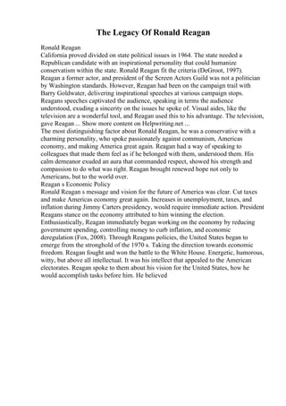 The Legacy Of Ronald Reagan
Ronald Reagan
California proved divided on state political issues in 1964. The state needed a
Republican candidate with an inspirational personality that could humanize
conservatism within the state. Ronald Reagan fit the criteria (DeGroot, 1997).
Reagan a former actor, and president of the Screen Actors Guild was not a politician
by Washington standards. However, Reagan had been on the campaign trail with
Barry Goldwater, delivering inspirational speeches at various campaign stops.
Reagans speeches captivated the audience, speaking in terms the audience
understood, exuding a sincerity on the issues he spoke of. Visual aides, like the
television are a wonderful tool, and Reagan used this to his advantage. The television,
gave Reagan ... Show more content on Helpwriting.net ...
The most distinguishing factor about Ronald Reagan, he was a conservative with a
charming personality, who spoke passionately against communism, Americas
economy, and making America great again. Reagan had a way of speaking to
colleagues that made them feel as if he belonged with them, understood them. His
calm demeanor exuded an aura that commanded respect, showed his strength and
compassion to do what was right. Reagan brought renewed hope not only to
Americans, but to the world over.
Reagan s Economic Policy
Ronald Reagan s message and vision for the future of America was clear. Cut taxes
and make Americas economy great again. Increases in unemployment, taxes, and
inflation during Jimmy Carters presidency, would require immediate action. President
Reagans stance on the economy attributed to him winning the election.
Enthusiastically, Reagan immediately began working on the economy by reducing
government spending, controlling money to curb inflation, and economic
deregulation (Fox, 2008). Through Reagans policies, the United States began to
emerge from the stronghold of the 1970 s. Taking the direction towards economic
freedom. Reagan fought and won the battle to the White House. Energetic, humorous,
witty, but above all intellectual. It was his intellect that appealed to the American
electorates. Reagan spoke to them about his vision for the United States, how he
would accomplish tasks before him. He believed
 