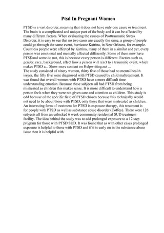 Ptsd In Pregnant Women
PTSD is a vast disorder, meaning that it does not have only one cause or treatment.
The brain is a complicated and unique part of the body and it can be affected by
many different factors. When evaluating the causes of Posttraumatic Stress
Disorder, it is easy to see that no two cases are exactly the same, a group of people
could go through the same event, hurricane Katrina, in New Orleans, for example.
Countless people were affected by Katrina, many of them in a similar and yet, every
person was emotional and mentally affected differently. Some of them now have
PTSDand some do not, this is because every person is different. Factors such as,
gender, race, background, affect how a person will react to a traumatic event, which
makes PTSD a... Show more content on Helpwriting.net ...
The study consisted of ninety women, thirty five of those had no mental health
issues, the fifty five were diagnosed with PTSD caused by child maltreatment. It
was found that overall women with PTSD have a more difficult time
understanding emotion. Because these subjects all had PTSD from being
mistreated as children this makes sense. It is more difficult to understand how a
person feels when they were not given care and attention as children. This study is
odd because of the specific field of PTSD chosen because this technically would
not need to be about those with PTSD, only those that were mistreated as children.
An interesting form of treatment for PTSD is exposure therapy, this treatment is
for people with PTSD as well as substance abuse disorder (Coffey). There were 126
subjects all from an unlocked 6 week community residential SUD treatment
facility. The idea behind the study was to add prolonged exposure to a 12 step
program for those with PTSD SUD. It was found that as with other cases prolonged
exposure is helpful to those with PTSD and if it is early on in the substance abuse
issue then it is helpful with
 