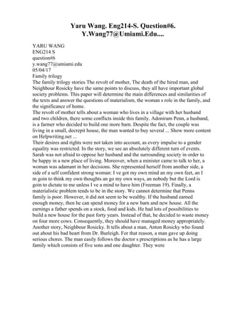 Yaru Wang. Eng214-S. Question#6.
Y.Wang77@Umiami.Edu....
YARU WANG
ENG214 S
question#6
y.wang77@umiami.edu
05/04/17
Family trilogy
The family trilogy stories The revolt of mother, The death of the hired man, and
Neighbour Rosicky have the same points to discuss, they all have important global
society problems. This paper will determine the main differences and similarities of
the texts and answer the questions of materialism, the woman s role in the family, and
the significance of home.
The revolt of mother tells about a woman who lives in a village with her husband
and two children, there some conflicts inside this family. Adoniram Penn, a husband,
is a farmer who decided to build one more barn. Despite the fact, the couple was
living in a small, decrepit house, the man wanted to buy several ... Show more content
on Helpwriting.net ...
Their desires and rights were not taken into account, as every impulse to a gender
equality was restricted. In the story, we see an absolutely different turn of events.
Sarah was not afraid to oppose her husband and the surrounding society in order to
be happy in a new place of living. Moreover, when a minister came to talk to her, a
woman was adamant in her decisions. She represented herself from another side, a
side of a self confident strong woman: I ve got my own mind an my own feet, an I
m goin to think my own thoughts an go my own ways, an nobody but the Lord is
goin to dictate to me unless I ve a mind to have him (Freeman 19). Finally, a
materialistic problem tends to be in the story. We cannot determine that Penns
family is poor. However, it did not seem to be wealthy. If the husband earned
enough money, then he can spend money for a new barn and new house. All the
earnings a father spends on a stock, food and kids. He had lots of possibilities to
build a new house for the past forty years. Instead of that, he decided to waste money
on four more cows. Consequently, they should have managed money appropriately.
Another story, Neighbour Rosicky. It tells about a man, Anton Rosicky who found
out about his bad heart from Dr. Burleigh. For that reason, a man gave up doing
serious chores. The man easily follows the doctor s prescriptions as he has a large
family which consists of five sons and one daughter. They were
 