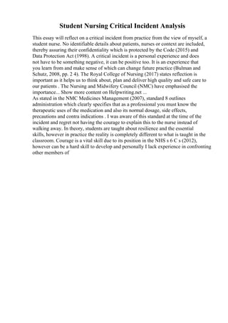 Student Nursing Critical Incident Analysis
This essay will reflect on a critical incident from practice from the view of myself, a
student nurse. No identifiable details about patients, nurses or context are included,
thereby assuring their confidentiality which is protected by the Code (2015) and
Data Protection Act (1998). A critical incident is a personal experience and does
not have to be something negative, it can be positive too. It is an experience that
you learn from and make sense of which can change future practice (Bulman and
Schutz, 2008, pp. 2 4). The Royal College of Nursing (2017) states reflection is
important as it helps us to think about, plan and deliver high quality and safe care to
our patients . The Nursing and Midwifery Council (NMC) have emphasised the
importance... Show more content on Helpwriting.net ...
As stated in the NMC Medicines Management (2007), standard 8 outlines
administration which clearly specifies that as a professional you must know the
therapeutic uses of the medication and also its normal dosage, side effects,
precautions and contra indications . I was aware of this standard at the time of the
incident and regret not having the courage to explain this to the nurse instead of
walking away. In theory, students are taught about resilience and the essential
skills, however in practice the reality is completely different to what is taught in the
classroom. Courage is a vital skill due to its position in the NHS s 6 C s (2012),
however can be a hard skill to develop and personally I lack experience in confronting
other members of
 