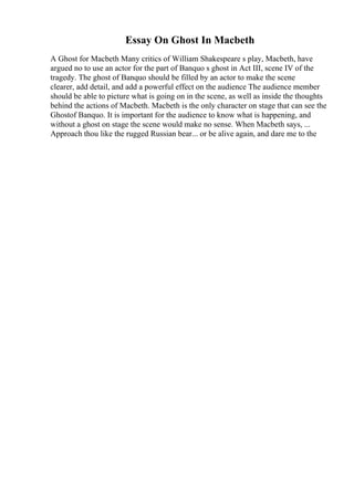 Essay On Ghost In Macbeth
A Ghost for Macbeth Many critics of William Shakespeare s play, Macbeth, have
argued no to use an actor for the part of Banquo s ghost in Act III, scene IV of the
tragedy. The ghost of Banquo should be filled by an actor to make the scene
clearer, add detail, and add a powerful effect on the audience The audience member
should be able to picture what is going on in the scene, as well as inside the thoughts
behind the actions of Macbeth. Macbeth is the only character on stage that can see the
Ghostof Banquo. It is important for the audience to know what is happening, and
without a ghost on stage the scene would make no sense. When Macbeth says, ...
Approach thou like the rugged Russian bear... or be alive again, and dare me to the
 