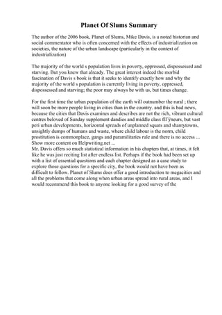 Planet Of Slums Summary
The author of the 2006 book, Planet of Slums, Mike Davis, is a noted historian and
social commentator who is often concerned with the effects of industrialization on
societies, the nature of the urban landscape (particularly in the context of
industrialization)
The majority of the world s population lives in poverty, oppressed, dispossessed and
starving. But you knew that already. The great interest indeed the morbid
fascination of Davis s book is that it seeks to identify exactly how and why the
majority of the world s population is currently living in poverty, oppressed,
dispossessed and starving; the poor may always be with us, but times change.
For the first time the urban population of the earth will outnumber the rural ; there
will soon be more people living in cities than in the country. and this is bad news,
because the cities that Davis examines and describes are not the rich, vibrant cultural
centres beloved of Sunday supplement dandies and middle class flГўneurs, but vast
peri urban developments, horizontal spreads of unplanned squats and shantytowns,
unsightly dumps of humans and waste, where child labour is the norm, child
prostitution is commonplace, gangs and paramilitaries rule and there is no access ...
Show more content on Helpwriting.net ...
Mr. Davis offers so much statistical information in his chapters that, at times, it felt
like he was just reciting list after endless list. Perhaps if the book had been set up
with a list of essential questions and each chapter designed as a case study to
explore those questions for a specific city, the book would not have been as
difficult to follow. Planet of Slums does offer a good introduction to megacities and
all the problems that come along when urban areas spread into rural areas, and I
would recommend this book to anyone looking for a good survey of the
 