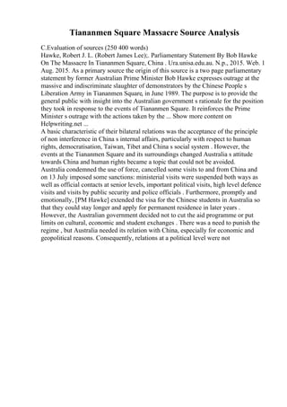 Tiananmen Square Massacre Source Analysis
C.Evaluation of sources (250 400 words)
Hawke, Robert J. L. (Robert James Lee);. Parliamentary Statement By Bob Hawke
On The Massacre In Tiananmen Square, China . Ura.unisa.edu.au. N.p., 2015. Web. 1
Aug. 2015. As a primary source the origin of this source is a two page parliamentary
statement by former Australian Prime Minister Bob Hawke expresses outrage at the
massive and indiscriminate slaughter of demonstrators by the Chinese People s
Liberation Army in Tiananmen Square, in June 1989. The purpose is to provide the
general public with insight into the Australian government s rationale for the position
they took in response to the events of Tiananmen Square. It reinforces the Prime
Minister s outrage with the actions taken by the ... Show more content on
Helpwriting.net ...
A basic characteristic of their bilateral relations was the acceptance of the principle
of non interference in China s internal affairs, particularly with respect to human
rights, democratisation, Taiwan, Tibet and China s social system . However, the
events at the Tiananmen Square and its surroundings changed Australia s attitude
towards China and human rights became a topic that could not be avoided.
Australia condemned the use of force, cancelled some visits to and from China and
on 13 July imposed some sanctions: ministerial visits were suspended both ways as
well as official contacts at senior levels, important political visits, high level defence
visits and visits by public security and police officials . Furthermore, promptly and
emotionally, [PM Hawke] extended the visa for the Chinese students in Australia so
that they could stay longer and apply for permanent residence in later years .
However, the Australian government decided not to cut the aid programme or put
limits on cultural, economic and student exchanges . There was a need to punish the
regime , but Australia needed its relation with China, especially for economic and
geopolitical reasons. Consequently, relations at a political level were not
 