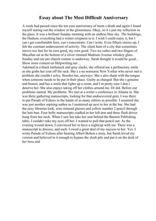 Essay about The Most Difficult Anniversary
A week had passed since the ten year anniversary of mom s death and again I found
myself staring out the window at the gloominess. Okay, so it s just my reflection in
the glass. It was a brilliant Sunday morning with an endless blue sky. The buildings,
the Hudson, everything had a winter crispness to it. I wish I could enjoy it, but I
can t get comfortable here, can t concentrate. Can t write. Even fifteen stories up, I
felt the constant undercurrent of activity. The silent hum of a city that sometimes
moves too fast for its own good, my own good. Two ice cubes and two fingers of
Macallan sat at the bottom of a silver rimmed Madison Avenue whiskey glass.
Sunday and our pre church routine is underway. Sarah thought it would be good...
Show more content on Helpwriting.net ...
Adorned in a black turtleneck and gray slacks, she offered me a perfunctory smile
as she grabs her coat off the rack. She s a no nonsense New Yorker who never met a
problem she couldn t solve. Besides me, anyways. She s also sharp with the tongue
when someone needs to be put in their place. Guilty as charged. But she s genuine
and honest, and has a smile that lights up a room, and I m pretty sure I don t
deserve her. She also enjoys taking off her clothes around me. Or did. Before our
problems started. My problems. We met at a writer s conference in Atlanta in. She
was there gathering manuscripts, looking for that undiscovered gem; I was there
to put Parade of Echoes in the hands of as many editors as possible. I assumed she
was just another aspiring author as I sauntered up next to her at the bar. She had
the sexy librarian look, wire rimmed glasses and yellow number 2 pencil through
the hair bun. Four hefty manuscripts cradled in her left arm and three flash drives
hung from her neck. When I saw her take her seat behind the Barnett Publishing
table, I couldn t take my eyes off her. I wanted to pull that pencil out. As the
evening wound down, I convinced her to have a nightcap with me. There was a
manuscript to discuss, and such. I owed a great deal of my success to her. Yes, I
wrote Parade of Echoes after hearing Albert Bolton s story, but Sarah loved my
version and believed in it enough to bypass the slush pile and put it on the desk of
her boss and
 