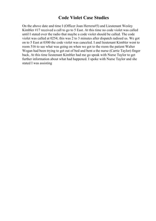 Code Violet Case Studies
On the above date and time I (Officer Joan Herrera#5) and Lieutenant Wesley
Kimbler #17 received a call to go to 5 East. At this time no code violet was called
until I stated over the radio that maybe a code violet should be called. The code
violet was called at 0254; this was 2 to 3 minutes after dispatch radioed us. We got
on to 5 East at 0300 the code violet was canceled. I and lieutenant Kimbler went to
room 516 to see what was going on when we got to the room the patient Walter
Wogan had been trying to get out of bed and bent a the nurse (Carrie Taylor) finger
back, At this time lieutenant Kimbler had me go speak with Nurse Taylor to get
further information about what had happened. I spoke with Nurse Taylor and she
stated I was assisting
 