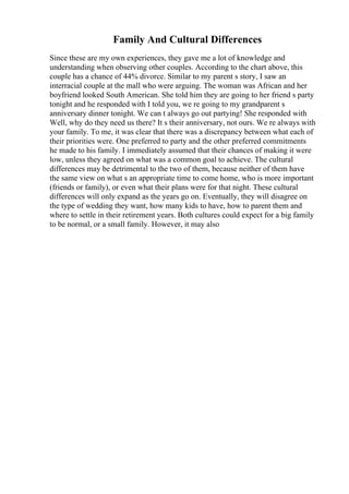 Family And Cultural Differences
Since these are my own experiences, they gave me a lot of knowledge and
understanding when observing other couples. According to the chart above, this
couple has a chance of 44% divorce. Similar to my parent s story, I saw an
interracial couple at the mall who were arguing. The woman was African and her
boyfriend looked South American. She told him they are going to her friend s party
tonight and he responded with I told you, we re going to my grandparent s
anniversary dinner tonight. We can t always go out partying! She responded with
Well, why do they need us there? It s their anniversary, not ours. We re always with
your family. To me, it was clear that there was a discrepancy between what each of
their priorities were. One preferred to party and the other preferred commitments
he made to his family. I immediately assumed that their chances of making it were
low, unless they agreed on what was a common goal to achieve. The cultural
differences may be detrimental to the two of them, because neither of them have
the same view on what s an appropriate time to come home, who is more important
(friends or family), or even what their plans were for that night. These cultural
differences will only expand as the years go on. Eventually, they will disagree on
the type of wedding they want, how many kids to have, how to parent them and
where to settle in their retirement years. Both cultures could expect for a big family
to be normal, or a small family. However, it may also
 