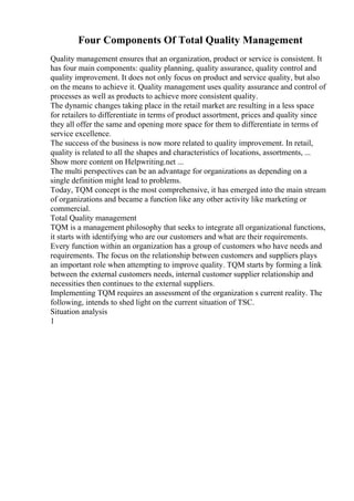 Four Components Of Total Quality Management
Quality management ensures that an organization, product or service is consistent. It
has four main components: quality planning, quality assurance, quality control and
quality improvement. It does not only focus on product and service quality, but also
on the means to achieve it. Quality management uses quality assurance and control of
processes as well as products to achieve more consistent quality.
The dynamic changes taking place in the retail market are resulting in a less space
for retailers to differentiate in terms of product assortment, prices and quality since
they all offer the same and opening more space for them to differentiate in terms of
service excellence.
The success of the business is now more related to quality improvement. In retail,
quality is related to all the shapes and characteristics of locations, assortments, ...
Show more content on Helpwriting.net ...
The multi perspectives can be an advantage for organizations as depending on a
single definition might lead to problems.
Today, TQM concept is the most comprehensive, it has emerged into the main stream
of organizations and became a function like any other activity like marketing or
commercial.
Total Quality management
TQM is a management philosophy that seeks to integrate all organizational functions,
it starts with identifying who are our customers and what are their requirements.
Every function within an organization has a group of customers who have needs and
requirements. The focus on the relationship between customers and suppliers plays
an important role when attempting to improve quality. TQM starts by forming a link
between the external customers needs, internal customer supplier relationship and
necessities then continues to the external suppliers.
Implementing TQM requires an assessment of the organization s current reality. The
following, intends to shed light on the current situation of TSC.
Situation analysis
1
 