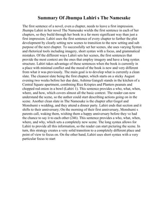 Summary Of Jhumpa Lahiri s The Namesake
The first sentence of a novel, even a chapter, needs to leave a first impression.
Jhumpa Lahiri in her novel The Namesake wields the first sentence in each of her
chapters, so they build through her book in a far more significant way than just a
first impression. Lahiri uses the first sentence of every chapter to further the plot
development by clearly setting new scenes to transition to the new setting and sub
purpose of the next chapter. To successfully set her scenes, she uses varying Syntax
and rhetorical tools including imagery, short syntax with a focus, and grammatical
mistakes. Of the different ways Lahiri sets her scenes, the first sentences that
provide the most context are the ones that employ imagery and have a long syntax
structure. Lahiri takes advantage of these sentences when the book is currently in
a place with minimal conflict and the mood of the book is new and very different
from what it was previously. The main goal is to develop what is currently a clean
slate. The cleanest slate being the first chapter, which starts on a sticky August
evening two weeks before her due date, Ashima Ganguli stands in the kitchen of a
Central Square apartment, combining Rice Krispies and Planters peanuts and
chopped red onion in a bowl (Lahiri 1). This sentence provides a who, what, when,
where, and how, which covers almost all the basic context. The reader can now
understand the scene, so the author could start describing actions going on in the
scene. Another clean slate in The Namesake is the chapter after Gogol and
Monshumi s wedding, and they attend a dinner party. Lahiri ends that section and it
shifts to their anniversary; On the morning of their first anniversary, Monshumi s
parents call, waking them, wishing them a happy anniversary before they ve had
the chance to say it to each other (246). This sentence provides a who, what, when,
where, and why, which sets a completely new scene. The long syntax allows for
Lahiri to provide all this information, so the reader can start picturing the scene. In
turn, this strategy creates a very solid transition to a completely different place and
point of view to focus on. On the other hand, Lahiri uses short syntax with a very
particular focus to start
 