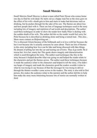 Small Mercies
Small Mercies Small Mercies is about a man called Peter Dyson who comes home
one day to find his wife dead. He starts out as a happy man but as the story goes on
the effect of his wife s death gets to him and starts to make bad decisions such as
drinking, but he pushes through for the sake of his son. The themes are about loss
and how people deal with it. There are lots of language techniques used in the story
including lots of imagery and repitition of sad words and descriptions. The author
used these techniques in order to show the reader how badly Peter is dealing with
the sudden death of his wife. The author did this so the reader would feel sorry for
Peter because he is described as drinking alone and being a ruined man . This also...
Show more content on Helpwriting.net ...
Vic is obsessed Alison because of the birthmark and is in love with her because she
has it not because she is actually someone he cares about. There are lots of themes
in this story including how love can be fake and being obsessed with fake things.
He dreamt of pilling her into the car and tearing out of town. They d go north. He d
rescue her, love her, marry her This quote shows imagery and characterisation
which is used throughout the story. The author used techniques like this in the
story because it helped describe what was going on and helped the reader relate to
the characters and get the themes across. The author used these techniques because
it made the audience relate to the characters and helped to tell the story, if he didn t
use heaps of imagery and made the characters good the readers wouldn t relate to
what he was trying to say because of that the messages he was trying to deliver
through the themes wouldn t come across to the readers. The story is also told in first
person, this makes the audience relate to the narrator and the author did this to help
him make the story more interesting because lots of stories are normally written in
third
 