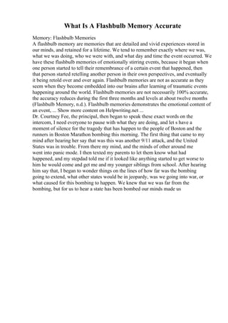 What Is A Flashbulb Memory Accurate
Memory: Flashbulb Memories
A flashbulb memory are memories that are detailed and vivid experiences stored in
our minds, and retained for a lifetime. We tend to remember exactly where we was,
what we was doing, who we were with, and what day and time the event occurred. We
have these flashbulb memories of emotionally stirring events, because it began when
one person started to tell their remembrance of a certain event that happened, then
that person started retelling another person in their own perspectives, and eventually
it being retold over and over again. Flashbulb memories are not as accurate as they
seem when they become embedded into our brains after learning of traumatic events
happening around the world. Flashbulb memories are not necessarily 100% accurate,
the accuracy reduces during the first three months and levels at about twelve months
(Flashbulb Memory, n.d.). Flashbulb memories demonstrates the emotional content of
an event, ... Show more content on Helpwriting.net ...
Dr. Courtney Fee, the principal, then began to speak these exact words on the
intercom, I need everyone to pause with what they are doing, and let s have a
moment of silence for the tragedy that has happen to the people of Boston and the
runners in Boston Marathon bombing this morning. The first thing that came to my
mind after hearing her say that was this was another 9/11 attack, and the United
States was in trouble. From there my mind, and the minds of other around me
went into panic mode. I then texted my parents to let them know what had
happened, and my stepdad told me if it looked like anything started to get worse to
him he would come and get me and my younger siblings from school. After hearing
him say that, I began to wonder things on the lines of how far was the bombing
going to extend, what other states would be in jeopardy, was we going into war, or
what caused for this bombing to happen. We knew that we was far from the
bombing, but for us to hear a state has been bombed our minds made us
 