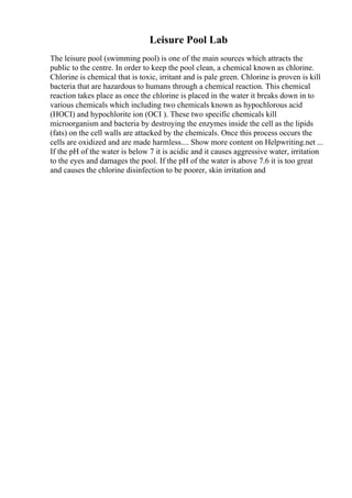 Leisure Pool Lab
The leisure pool (swimming pool) is one of the main sources which attracts the
public to the centre. In order to keep the pool clean, a chemical known as chlorine.
Chlorine is chemical that is toxic, irritant and is pale green. Chlorine is proven is kill
bacteria that are hazardous to humans through a chemical reaction. This chemical
reaction takes place as once the chlorine is placed in the water it breaks down in to
various chemicals which including two chemicals known as hypochlorous acid
(HOCI) and hypochlorite ion (OCI ). These two specific chemicals kill
microorganism and bacteria by destroying the enzymes inside the cell as the lipids
(fats) on the cell walls are attacked by the chemicals. Once this process occurs the
cells are oxidized and are made harmless.... Show more content on Helpwriting.net ...
If the pH of the water is below 7 it is acidic and it causes aggressive water, irritation
to the eyes and damages the pool. If the pH of the water is above 7.6 it is too great
and causes the chlorine disinfection to be poorer, skin irritation and
 