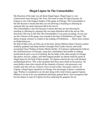 Illegal Liquor In The Untouchables
My Reaction of the topic was all about illegal liquor. Illegal liquor is very
controversial issue facing by Mr. Ness. He wants to stop Al Capon because Al
Capone is one of the biggest leaders of the gangs in Chicago. The Untouchables is
the title because it means that they are not allowing is touching or affecting by
someone like our main characters did in the movie.
The Untouchables is the title because it means that they are not allowing be
touching or affecting by someone like our main characters did in the movie (The
four boys).The true to life film The Untouchables it was more revealing. As you can
see the violence of the gangs were around in the time of Prohibition of Liquor. The
theme of gang violence is evident in the reading of Prohibition . ... Show more content
on Helpwriting.net ...
By help of these men, an Irish cop on the beat, Jimmy Malone (Sean Connery), police
academy graduate and sharp shooter Giuseppe Petri (Andy Garcia), and nerdy
accountant Oscar Wallace (Charles Martin Smith). Al Caponeis tightening his hold on
the small businesses of Chicago, using fear, intimidation and murder to making
certain that he gets a cut of everything. By the helps of the other people in Chicago
like police, lawyers, judges, and other biggest people, he almost reach his goals in
illegal liquor by the help of these people. Al Capone controls the city with absolute
unchallenged power. This is the mountain that Ness must climb on his journey. He
must defeat a man who controls all the channels of power; who possesses vast
wealth; and who will use violence. Over several weeks, Ness puts a dent in Al
Capone s illegal liquor operation in Chicago, but encourages Capone s murderous
rage. Wallace is murdered in an elevator along with a trial witness against Capone.
Malone is set up in his own apartment and faulty gunned down. Ness recognizes that
his last chance to stop Al Capone involves indicting the gangster for tax
 