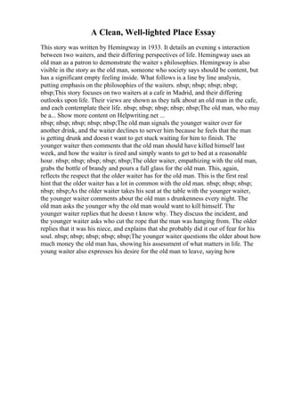 A Clean, Well-lighted Place Essay
This story was written by Hemingway in 1933. It details an evening s interaction
between two waiters, and their differing perspectives of life. Hemingway uses an
old man as a patron to demonstrate the waiter s philosophies. Hemingway is also
visible in the story as the old man, someone who society says should be content, but
has a significant empty feeling inside. What follows is a line by line analysis,
putting emphasis on the philosophies of the waiters. nbsp; nbsp; nbsp; nbsp;
nbsp;This story focuses on two waiters at a cafe in Madrid, and their differing
outlooks upon life. Their views are shown as they talk about an old man in the cafe,
and each contemplate their life. nbsp; nbsp; nbsp; nbsp; nbsp;The old man, who may
be a... Show more content on Helpwriting.net ...
nbsp; nbsp; nbsp; nbsp; nbsp;The old man signals the younger waiter over for
another drink, and the waiter declines to server him because he feels that the man
is getting drunk and doesn t want to get stuck waiting for him to finish. The
younger waiter then comments that the old man should have killed himself last
week, and how the waiter is tired and simply wants to get to bed at a reasonable
hour. nbsp; nbsp; nbsp; nbsp; nbsp;The older waiter, empathizing with the old man,
grabs the bottle of brandy and pours a full glass for the old man. This, again,
reflects the respect that the older waiter has for the old man. This is the first real
hint that the older waiter has a lot in common with the old man. nbsp; nbsp; nbsp;
nbsp; nbsp;As the older waiter takes his seat at the table with the younger waiter,
the younger waiter comments about the old man s drunkenness every night. The
old man asks the younger why the old man would want to kill himself. The
younger waiter replies that he doesn t know why. They discuss the incident, and
the younger waiter asks who cut the rope that the man was hanging from. The older
replies that it was his niece, and explains that she probably did it our of fear for his
soul. nbsp; nbsp; nbsp; nbsp; nbsp;The younger waiter questions the older about how
much money the old man has, showing his assessment of what matters in life. The
young waiter also expresses his desire for the old man to leave, saying how
 