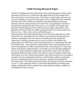 Child Nursing Research Paper
A desire for helping those who suffer from various mental disorders, illnesses and a
fascination with the way in which each individual mind works has brought me to
find a real interest in becoming a nurse. This led me to study health and social care
at A level, helping me to gain the knowledge on how a high quality life is obtained,
allowing me to want to further my education and understanding of the human
anatomy, and how each person has to live their life. I am particularly interested in
the placement and practical side of the course, as it will allow me the gain of an
experience before heading into the working world of endless opportunities. The
placement will not just help me within my degree but aid me to create contacts for
future service,... Show more content on Helpwriting.net ...
Nursing requires self sacrificing individuals who will out any other persons needs
before their own, and people who are willing to go overboard with their help and
sacrifices as patients are the first concern of a professional. Having had the
experience of working in groups and on a one to one basis with children and
young adults who suffer from various medical disorders in a volunteering role with
the company Solo , i have gained an understanding of how each individuals needs
can be accompanied for within a professional manor. By learning how to speak and
interact with people compassionately it will enable me to provide high standards of
care as i have the experience to physically and mentally connect with individuals
throughout different nursing settings. This may be a cause of helping a child with a
minor injury or in more serious circumstances where there having to stay overnight at
a hospital. In more complicated situations i would be able to apply my experience
from my volunteering position into my profession, and then accommodate the
individual needs of the child and their parent/carer. Having been selected as a prefect
in year 11, I have gained the ability to work both independently and within group
settings, enabling me to have attained many achievements in college resulting in a
commendation with my current
 
