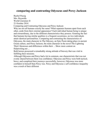 comparing and contrasting Odysseus and Percy Jackson
Rachel Passig
Mrs. Reynolds
World Literature II
21 October 2014
Comparing and Contrasting Odysseus and Percy Jackson
Why are not all humans exactly the same? What separates humans apart from each
other, aside from their external appearance? Each individual human being is unique
and extraordinary, due to the different characteristics they possess. Granting the fact
that humans having similar qualities is a frequent occurrence, no two individuals
attain identical personalities. Comparing and contrasting the characteristics of
Odysseus, the main character in The Odyssey, an Epic Poem taking place in ancient
Greek culture, and Percy Jackson, the main character in the novel The Lightning
Thief, likenesses and differences within their ... Show more content on
Helpwriting.net ...
Both heroes possessed a remarkably strong attitude of bravery that was vital in
fulfilling their missions.
Although Odysseus and Percy had a lot in common, one characteristic that was not
evenly shared between them was confidence. Odysseus and Percy were both tactical,
brave, and completed their journeys successfully, however, Odysseus was more
confident in himself than Percy was. Percy and Odysseus s self confidence inequality
was a result of their different
 