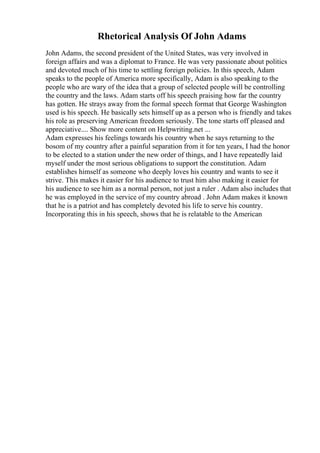 Rhetorical Analysis Of John Adams
John Adams, the second president of the United States, was very involved in
foreign affairs and was a diplomat to France. He was very passionate about politics
and devoted much of his time to settling foreign policies. In this speech, Adam
speaks to the people of America more specifically, Adam is also speaking to the
people who are wary of the idea that a group of selected people will be controlling
the country and the laws. Adam starts off his speech praising how far the country
has gotten. He strays away from the formal speech format that George Washington
used is his speech. He basically sets himself up as a person who is friendly and takes
his role as preserving American freedom seriously. The tone starts off pleased and
appreciative.... Show more content on Helpwriting.net ...
Adam expresses his feelings towards his country when he says returning to the
bosom of my country after a painful separation from it for ten years, I had the honor
to be elected to a station under the new order of things, and I have repeatedly laid
myself under the most serious obligations to support the constitution. Adam
establishes himself as someone who deeply loves his country and wants to see it
strive. This makes it easier for his audience to trust him also making it easier for
his audience to see him as a normal person, not just a ruler . Adam also includes that
he was employed in the service of my country abroad . John Adam makes it known
that he is a patriot and has completely devoted his life to serve his country.
Incorporating this in his speech, shows that he is relatable to the American
 