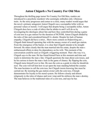 Anton Chigurh s No Country For Old Men
Throughout the thrilling page turner No Country For Old Men, readers are
introduced to a psychotic murderer who seemingly embodies only villainous
traits. As the story progresses and comes to a close, many readers would argue that
the novel s primary antagonist Anton Chigurh was a sociopathic killer with no
personal values or morals. I will argue that despite being a sociopathic killer, Anton
Chirgurh does have a code of ethics that he abides to and I will do so by
investigating his ideologies about fate and how they controlled him during a game
of coin toss in a gas station For the duration of NCFOM, Anton Chigurh abided by
the rules of fate and considered himself it s dealer. Despite his lack of human
empathy, Chigurh did have a strict... Show more content on Helpwriting.net ...
Chigurh finds himself operating fate with the uneasy owner of a small gas station.
From the emergence of the banter, it is clear that Chigurh intends to be straight
forward. He states clearly that the man married into his estate, despite the man s
embarrassed efforts to deny his dependency on his wife. This moment of the
conversation could be seen as Chigurh s triggering moment. That s the way it is,
Chigurh says to the man. He has found himself here at this moment and time and
wants to determine the man s fate. Chigurh questions the man about coin tosses, and
he his curious to know the man s luck in the game of chance. By flipping the coin,
Chigurh turns himself over to fate. He uses the coin as a guide in what he should do
next. The coin will tell him how to act upon the man standing behind the counter.
The man hesitates to call the coin toss, but Chigurh insists knowing fate must be
carried out. By insisting the gas station owner calls the coin toss, Chiurgh
demonstrates his loyalty to his moral system. He follows closely and almost
religiously to the rules of chance and won t stop until he enforces the man s destiny.
The man believes in the traditional rules of a coin toss, and says he has
 