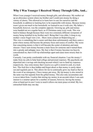 Why I Was Younger I Received Money Through Gifts, And...
When I was younger I received money through gifts, and allowance. My mother set
up an allowance system where my brother and I could earn money by doing a
variety of chores. This allowed us to learn how to care for ourselves and the
household, in addition to learning how to be responsible with money. Because money
wasn t given out much in her household, we learned to use it with care. My father s
household, however, was the complete opposite. Growing up, gifts and money
were handed out on a regular basis; as if Christmas came every week. This was
hard to balance though because there were two extremely different viewpoints of
money being installed in my brother and I. Being that I was older, I clung to my
mother s more frugal view a lot... Show more content on Helpwriting.net ...
This view is something that is easier said than done unfortunately and there came a
point where money did become the primary focus and source of conflict. My worst
fear concerning money is that it will become the center of attention and main
stressor. I have seen money become a main focus for someone and it turned them
into a greedy and unhappy mess. My fear is that if money becomes too heavily
concentrated on, that it will rip relationships apart and cause more misery than its
worth.
Currently, I am pretty comfortable with my financial situation. I use the money I
make from my jobs to help fund college and personal expenses. My paychecks are
deposited into a savings and checking account which I use to fund my expenses
respectively. Any extra money that I receive as a gift is stored in cash, in a lock
box. This lock box is then hidden and forgot about so that money is rarely taken
out and regularly put in. This allows for me to continually grow my fund so that in
the event of an emergency, I have money put away. My tip money is also stored in
the same way but separate from the gifted money. This also only accumulates and
is never taken from. I realize that storing my money in an account where I can earn
interest is a smarter option for a number of reasons, however, having the money
close at hand just in case I were to need it allows me more peace at mind. My two
untouched funds may one day
 