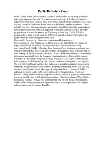 Public Defenders Essay
In the United States, the adversarial system of justice relies on ensuring a criminal
defendant receives a fair trial. The sixth amendment gives defendants the right to
legal representation in criminal trials even if they cannot afford one themselves. Each
city and county in the United States ensures a defendant the right to counsel. There
are different ways cities and counties across the United States provide representation
for indigent defendants. One such approach to indigent defense is public defender
programs and is a popular system used by many states today. Public defender
programs have been around since the 1900 s but gained popularity throughout the
years due to the many indigent defense cases.
Historically, the right to ... Show more content on Helpwriting.net ...
Subsequently, in 1972 Argersinger v. Hamlin held that defendants were required
legal counsel when faced with incarceration from a misdemeanor or felony
conviction (Smith, 2004). Following these Supreme Court decisions, most state and
local governments had to develop new systems of indigent defense or modify the old
ones to keep up with the number of clients (Wice, 2005). Since Gideon v. Wainwright,
other cases have challenged the Supreme Court application of the right to counsel.
Currently, all defendants are given the right to counsel at all stages of the criminal
justice process, including during trial, appeals, and even during police interrogation.
There are three different methods that states use to provide indigent defense; public
defenders, assigned counsel, and contract attorneys. Depending on the size of a city
or county usually determines what type of indigent defense is employed. Public
defender programs can be public or private nonprofit organizations (Neubauer
Fradella, 2011). Public defender programs are found mostly in populous jurisdictions
and are most effective in defending large numbers of indigent clients (Wice, 2005).
Sometimes counties or states will use more than one type of defense for indigents.
Today, public defender programs represent close to seventy percent of all indigent
defense nationwide (Neubauer Fradella,
 