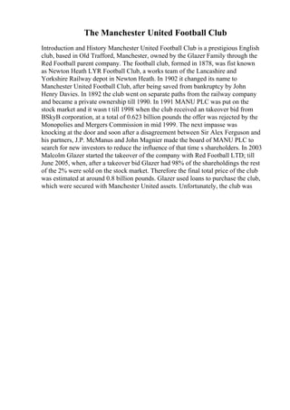 The Manchester United Football Club
Introduction and History Manchester United Football Club is a prestigious English
club, based in Old Trafford, Manchester, owned by the Glazer Family through the
Red Football parent company. The football club, formed in 1878, was fist known
as Newton Heath LYR Football Club, a works team of the Lancashire and
Yorkshire Railway depot in Newton Heath. In 1902 it changed its name to
Manchester United Football Club, after being saved from bankruptcy by John
Henry Davies. In 1892 the club went on separate paths from the railway company
and became a private ownership till 1990. In 1991 MANU PLC was put on the
stock market and it wasn t till 1998 when the club received an takeover bid from
BSkyB corporation, at a total of 0.623 billion pounds the offer was rejected by the
Monopolies and Mergers Commission in mid 1999. The next impasse was
knocking at the door and soon after a disagreement between Sir Alex Ferguson and
his partners, J.P. McManus and John Magnier made the board of MANU PLC to
search for new investors to reduce the influence of that time s shareholders. In 2003
Malcolm Glazer started the takeover of the company with Red Football LTD; till
June 2005, when, after a takeover bid Glazer had 98% of the shareholdings the rest
of the 2% were sold on the stock market. Therefore the final total price of the club
was estimated at around 0.8 billion pounds. Glazer used loans to purchase the club,
which were secured with Manchester United assets. Unfortunately, the club was
 