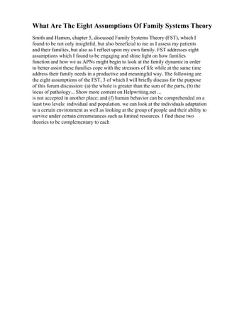 What Are The Eight Assumptions Of Family Systems Theory
Smith and Hamon, chapter 5, discussed Family Systems Theory (FST), which I
found to be not only insightful, but also beneficial to me as I assess my patients
and their families, but also as I reflect upon my own family. FST addresses eight
assumptions which I found to be engaging and shine light on how families
function and how we as APNs might begin to look at the family dynamic in order
to better assist these families cope with the stressors of life while at the same time
address their family needs in a productive and meaningful way. The following are
the eight assumptions of the FST, 3 of which I will briefly discuss for the purpose
of this forum discussion: (a) the whole is greater than the sum of the parts, (b) the
locus of pathology... Show more content on Helpwriting.net ...
is not accepted in another place; and (f) human behavior can be comprehended on a
least two levels: individual and population. we can look at the individuals adaptation
to a certain environment as well as looking at the group of people and their ability to
survive under certain circumstances such as limited resources. I find these two
theories to be complementary to each
 