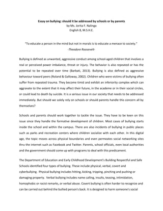 Essay on bullying: should it be addressed by schools or by parents
by Ms. Jorita F. Nalinga
English 8, M.S.H.E.
“To educate a person in the mind but not in morals is to educate a menace to society.”
-Theodore Roosevelt-
Bullying is defined as unwanted, aggressive conduct among school-aged children that involves a
real or perceived power imbalance, threat or injury. The behavior is also repeated or has the
potential to be repeated over time (Barbati, 2013). Bullying is also defined as aggressive
behaviour toward peers (Roland & Galloway, 2002). Children who were victims of bullying often
suffer from repeated trauma. They become timid and exhibit an inferiority complex which can
aggravate to the extent that it may affect their future, in the academe or in their social circles,
or could lead to death by suicide. It is a serious issue in our society that needs to be addressed
immediately. But should we solely rely on schools or should parents handle this concern all by
themselves?
Schools and parents should work together to tackle the issue. They have to be keen on this
issue since they handle the formative development of children. Most cases of bullying starts
inside the school and within the campus. There are also incidents of bullying in public places
such as parks and recreation centers where children socialize with each other. In this digital
age, the topic moves across physical boundaries and even permeates social networking sites
thru the internet such as Facebook and Twitter. Parents, school officials, even local authorities
and the government should come up with programs to deal with this predicament.
The Department of Education and Early Childhood Development’s Building Respectful and Safe
Schools identified four types of bullying. These include physical, verbal, covert and
cyberbullying. Physical bullying includes hitting, kicking, tripping, pinching and pushing or
damaging property. Verbal bullying includes name calling, insults, teasing, intimidation,
homophobic or racist remarks, or verbal abuse. Covert bullying is often harder to recognize and
can be carried out behind the bullied person's back. It is designed to harm someone's social
 