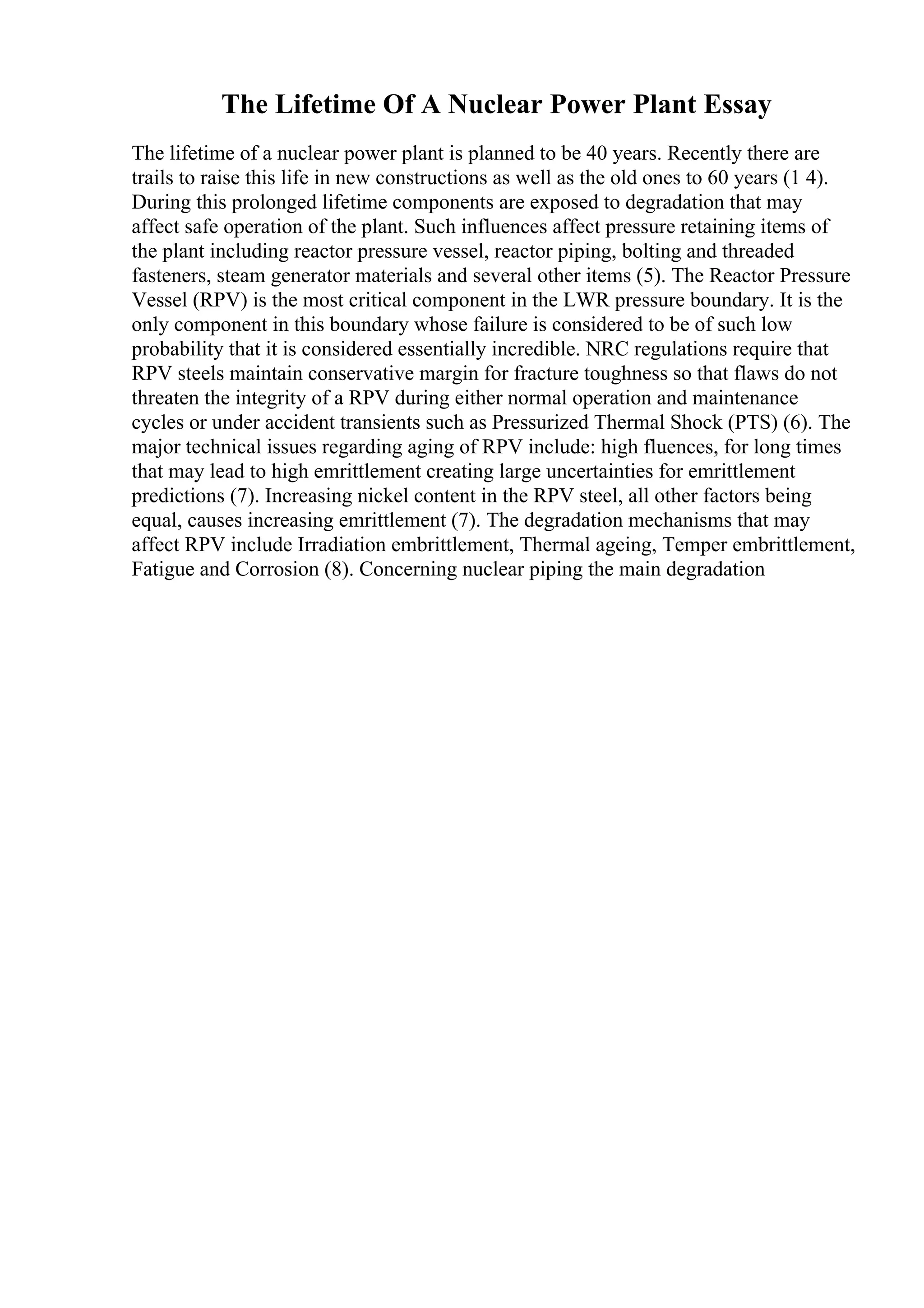 The Lifetime Of A Nuclear Power Plant Essay
The lifetime of a nuclear power plant is planned to be 40 years. Recently there are
trails to raise this life in new constructions as well as the old ones to 60 years (1 4).
During this prolonged lifetime components are exposed to degradation that may
affect safe operation of the plant. Such influences affect pressure retaining items of
the plant including reactor pressure vessel, reactor piping, bolting and threaded
fasteners, steam generator materials and several other items (5). The Reactor Pressure
Vessel (RPV) is the most critical component in the LWR pressure boundary. It is the
only component in this boundary whose failure is considered to be of such low
probability that it is considered essentially incredible. NRC regulations require that
RPV steels maintain conservative margin for fracture toughness so that flaws do not
threaten the integrity of a RPV during either normal operation and maintenance
cycles or under accident transients such as Pressurized Thermal Shock (PTS) (6). The
major technical issues regarding aging of RPV include: high fluences, for long times
that may lead to high emrittlement creating large uncertainties for emrittlement
predictions (7). Increasing nickel content in the RPV steel, all other factors being
equal, causes increasing emrittlement (7). The degradation mechanisms that may
affect RPV include Irradiation embrittlement, Thermal ageing, Temper embrittlement,
Fatigue and Corrosion (8). Concerning nuclear piping the main degradation
 