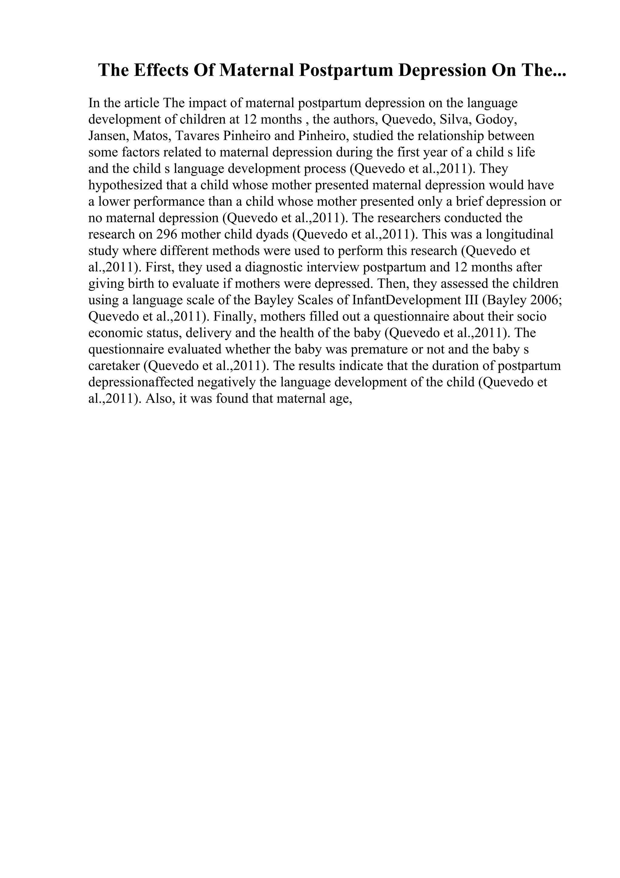 The Effects Of Maternal Postpartum Depression On The...
In the article The impact of maternal postpartum depression on the language
development of children at 12 months , the authors, Quevedo, Silva, Godoy,
Jansen, Matos, Tavares Pinheiro and Pinheiro, studied the relationship between
some factors related to maternal depression during the first year of a child s life
and the child s language development process (Quevedo et al.,2011). They
hypothesized that a child whose mother presented maternal depression would have
a lower performance than a child whose mother presented only a brief depression or
no maternal depression (Quevedo et al.,2011). The researchers conducted the
research on 296 mother child dyads (Quevedo et al.,2011). This was a longitudinal
study where different methods were used to perform this research (Quevedo et
al.,2011). First, they used a diagnostic interview postpartum and 12 months after
giving birth to evaluate if mothers were depressed. Then, they assessed the children
using a language scale of the Bayley Scales of InfantDevelopment III (Bayley 2006;
Quevedo et al.,2011). Finally, mothers filled out a questionnaire about their socio
economic status, delivery and the health of the baby (Quevedo et al.,2011). The
questionnaire evaluated whether the baby was premature or not and the baby s
caretaker (Quevedo et al.,2011). The results indicate that the duration of postpartum
depressionaffected negatively the language development of the child (Quevedo et
al.,2011). Also, it was found that maternal age,
 