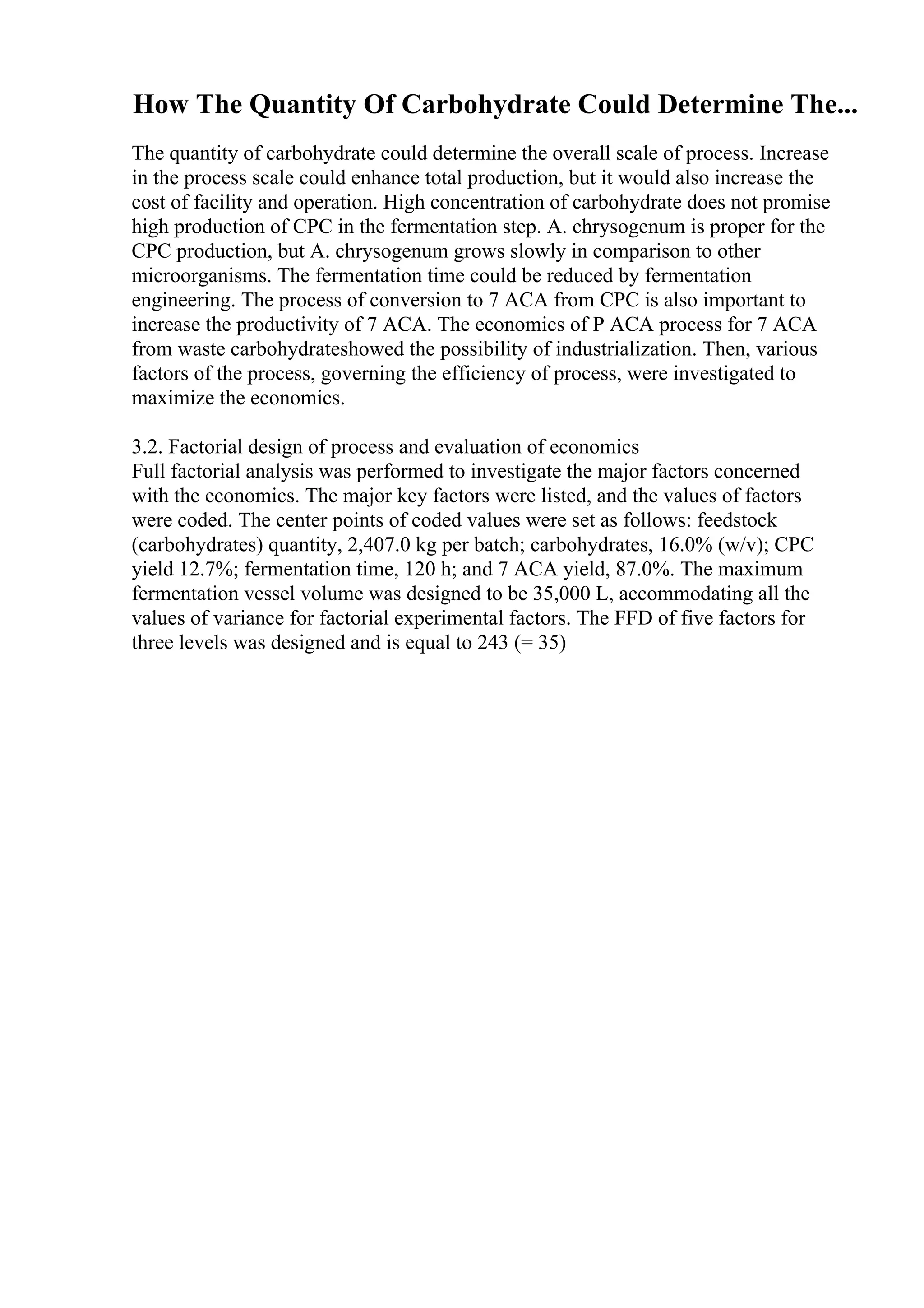 How The Quantity Of Carbohydrate Could Determine The...
The quantity of carbohydrate could determine the overall scale of process. Increase
in the process scale could enhance total production, but it would also increase the
cost of facility and operation. High concentration of carbohydrate does not promise
high production of CPC in the fermentation step. A. chrysogenum is proper for the
CPC production, but A. chrysogenum grows slowly in comparison to other
microorganisms. The fermentation time could be reduced by fermentation
engineering. The process of conversion to 7 ACA from CPC is also important to
increase the productivity of 7 ACA. The economics of P ACA process for 7 ACA
from waste carbohydrateshowed the possibility of industrialization. Then, various
factors of the process, governing the efficiency of process, were investigated to
maximize the economics.
3.2. Factorial design of process and evaluation of economics
Full factorial analysis was performed to investigate the major factors concerned
with the economics. The major key factors were listed, and the values of factors
were coded. The center points of coded values were set as follows: feedstock
(carbohydrates) quantity, 2,407.0 kg per batch; carbohydrates, 16.0% (w/v); CPC
yield 12.7%; fermentation time, 120 h; and 7 ACA yield, 87.0%. The maximum
fermentation vessel volume was designed to be 35,000 L, accommodating all the
values of variance for factorial experimental factors. The FFD of five factors for
three levels was designed and is equal to 243 (= 35)
 