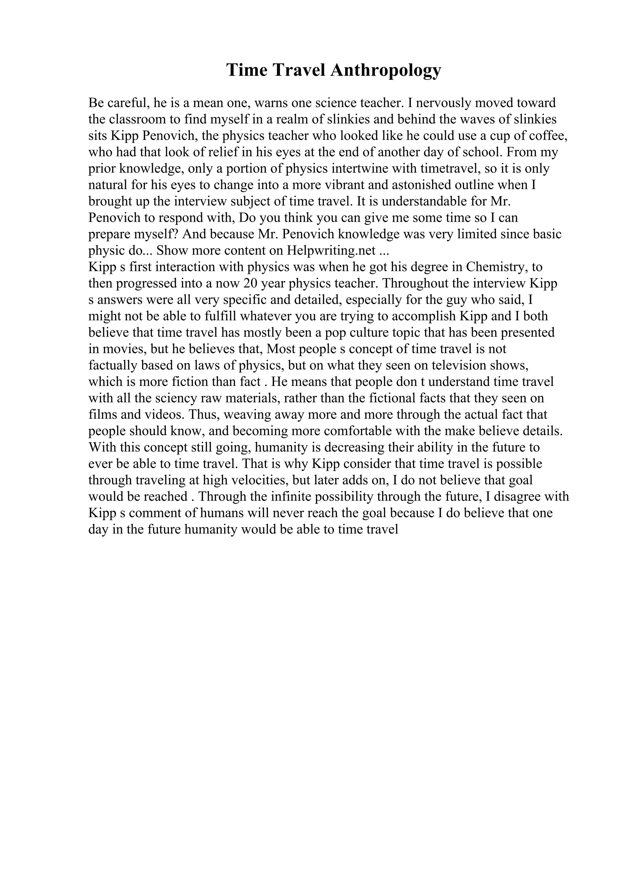 Time Travel Anthropology
Be careful, he is a mean one, warns one science teacher. I nervously moved toward
the classroom to find myself in a realm of slinkies and behind the waves of slinkies
sits Kipp Penovich, the physics teacher who looked like he could use a cup of coffee,
who had that look of relief in his eyes at the end of another day of school. From my
prior knowledge, only a portion of physics intertwine with timetravel, so it is only
natural for his eyes to change into a more vibrant and astonished outline when I
brought up the interview subject of time travel. It is understandable for Mr.
Penovich to respond with, Do you think you can give me some time so I can
prepare myself? And because Mr. Penovich knowledge was very limited since basic
physic do... Show more content on Helpwriting.net ...
Kipp s first interaction with physics was when he got his degree in Chemistry, to
then progressed into a now 20 year physics teacher. Throughout the interview Kipp
s answers were all very specific and detailed, especially for the guy who said, I
might not be able to fulfill whatever you are trying to accomplish Kipp and I both
believe that time travel has mostly been a pop culture topic that has been presented
in movies, but he believes that, Most people s concept of time travel is not
factually based on laws of physics, but on what they seen on television shows,
which is more fiction than fact . He means that people don t understand time travel
with all the sciency raw materials, rather than the fictional facts that they seen on
films and videos. Thus, weaving away more and more through the actual fact that
people should know, and becoming more comfortable with the make believe details.
With this concept still going, humanity is decreasing their ability in the future to
ever be able to time travel. That is why Kipp consider that time travel is possible
through traveling at high velocities, but later adds on, I do not believe that goal
would be reached . Through the infinite possibility through the future, I disagree with
Kipp s comment of humans will never reach the goal because I do believe that one
day in the future humanity would be able to time travel
 