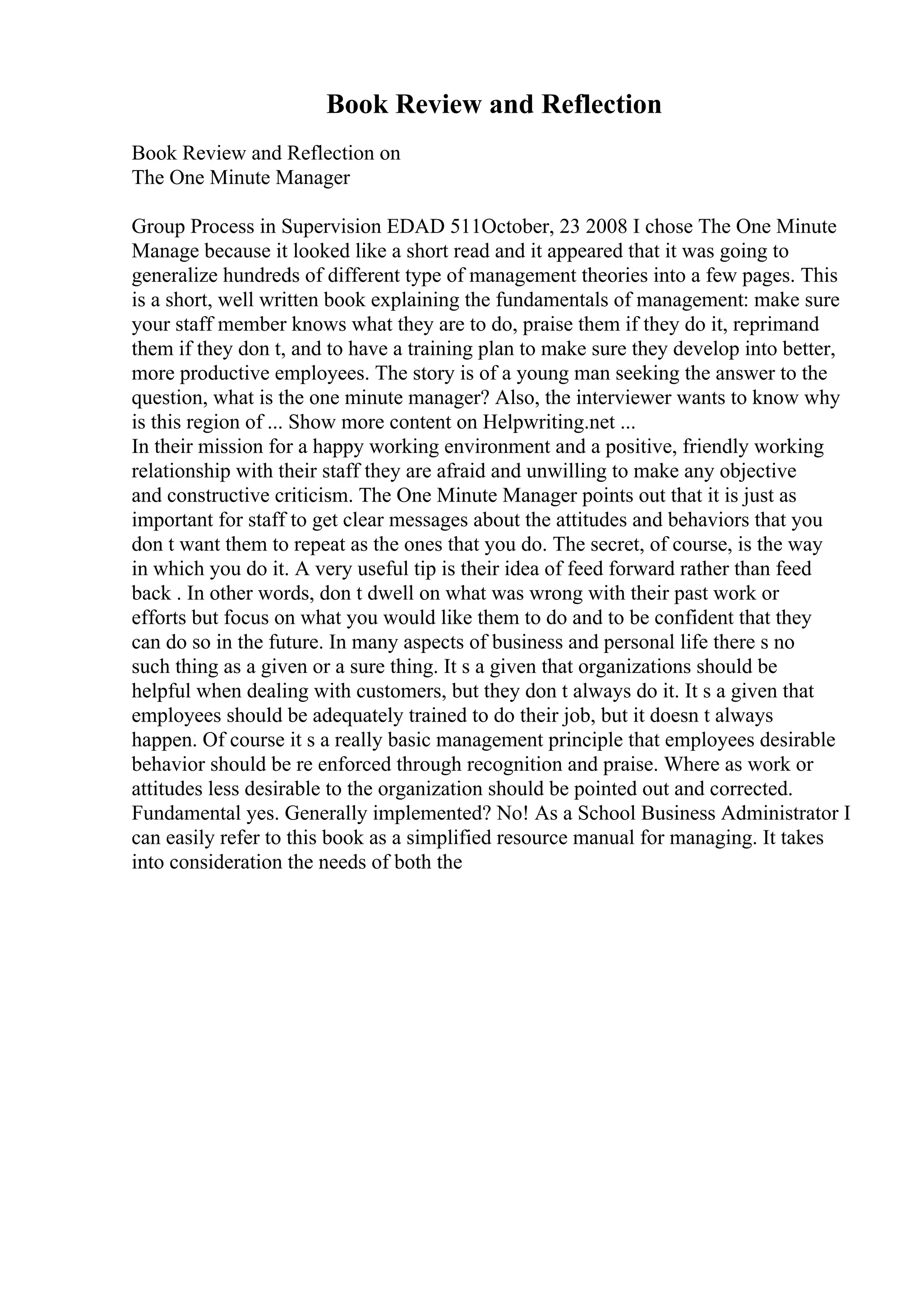 Book Review and Reflection
Book Review and Reflection on
The One Minute Manager
Group Process in Supervision EDAD 511October, 23 2008 I chose The One Minute
Manage because it looked like a short read and it appeared that it was going to
generalize hundreds of different type of management theories into a few pages. This
is a short, well written book explaining the fundamentals of management: make sure
your staff member knows what they are to do, praise them if they do it, reprimand
them if they don t, and to have a training plan to make sure they develop into better,
more productive employees. The story is of a young man seeking the answer to the
question, what is the one minute manager? Also, the interviewer wants to know why
is this region of ... Show more content on Helpwriting.net ...
In their mission for a happy working environment and a positive, friendly working
relationship with their staff they are afraid and unwilling to make any objective
and constructive criticism. The One Minute Manager points out that it is just as
important for staff to get clear messages about the attitudes and behaviors that you
don t want them to repeat as the ones that you do. The secret, of course, is the way
in which you do it. A very useful tip is their idea of feed forward rather than feed
back . In other words, don t dwell on what was wrong with their past work or
efforts but focus on what you would like them to do and to be confident that they
can do so in the future. In many aspects of business and personal life there s no
such thing as a given or a sure thing. It s a given that organizations should be
helpful when dealing with customers, but they don t always do it. It s a given that
employees should be adequately trained to do their job, but it doesn t always
happen. Of course it s a really basic management principle that employees desirable
behavior should be re enforced through recognition and praise. Where as work or
attitudes less desirable to the organization should be pointed out and corrected.
Fundamental yes. Generally implemented? No! As a School Business Administrator I
can easily refer to this book as a simplified resource manual for managing. It takes
into consideration the needs of both the
 