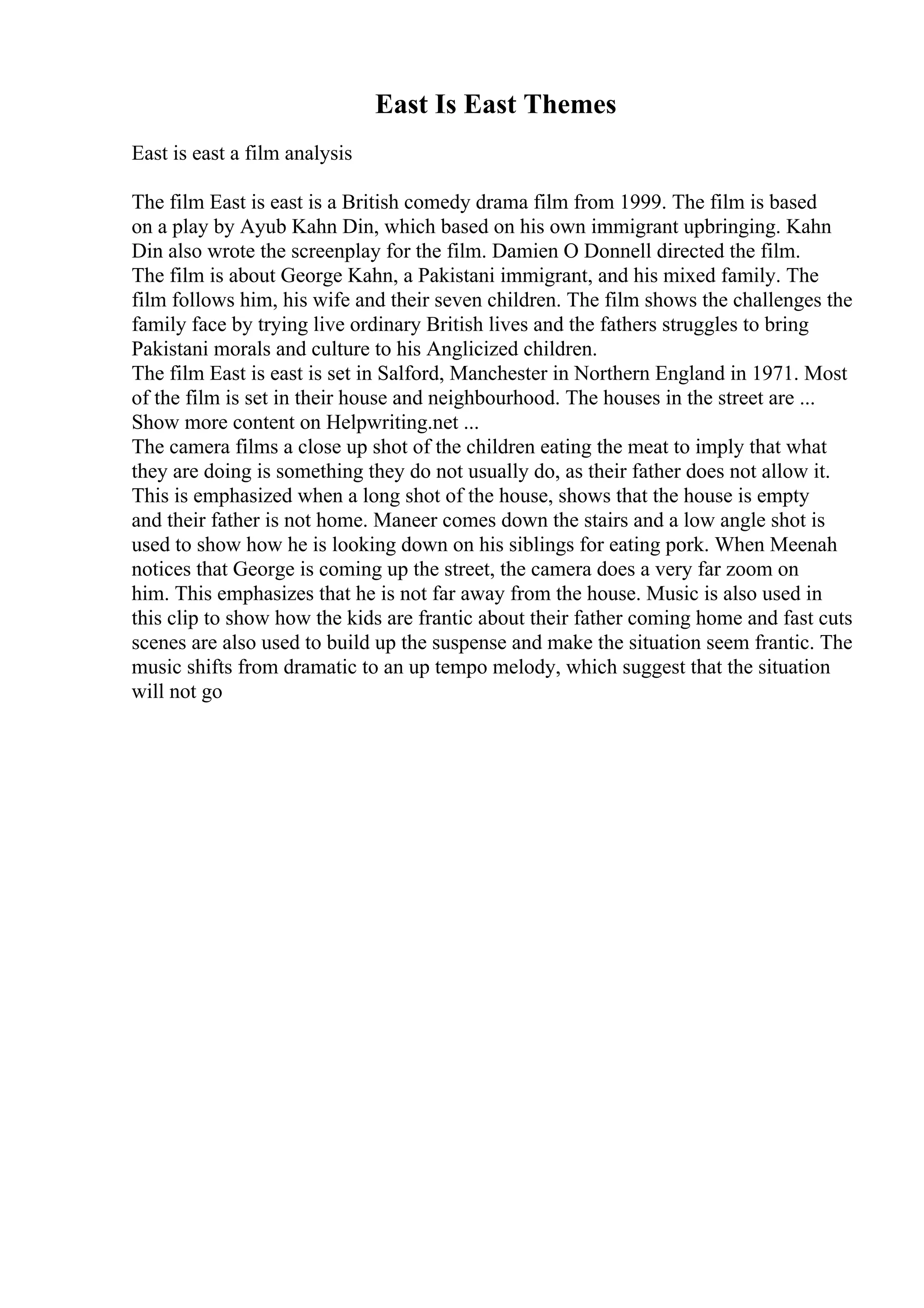 East Is East Themes
East is east a film analysis
The film East is east is a British comedy drama film from 1999. The film is based
on a play by Ayub Kahn Din, which based on his own immigrant upbringing. Kahn
Din also wrote the screenplay for the film. Damien O Donnell directed the film.
The film is about George Kahn, a Pakistani immigrant, and his mixed family. The
film follows him, his wife and their seven children. The film shows the challenges the
family face by trying live ordinary British lives and the fathers struggles to bring
Pakistani morals and culture to his Anglicized children.
The film East is east is set in Salford, Manchester in Northern England in 1971. Most
of the film is set in their house and neighbourhood. The houses in the street are ...
Show more content on Helpwriting.net ...
The camera films a close up shot of the children eating the meat to imply that what
they are doing is something they do not usually do, as their father does not allow it.
This is emphasized when a long shot of the house, shows that the house is empty
and their father is not home. Maneer comes down the stairs and a low angle shot is
used to show how he is looking down on his siblings for eating pork. When Meenah
notices that George is coming up the street, the camera does a very far zoom on
him. This emphasizes that he is not far away from the house. Music is also used in
this clip to show how the kids are frantic about their father coming home and fast cuts
scenes are also used to build up the suspense and make the situation seem frantic. The
music shifts from dramatic to an up tempo melody, which suggest that the situation
will not go
 