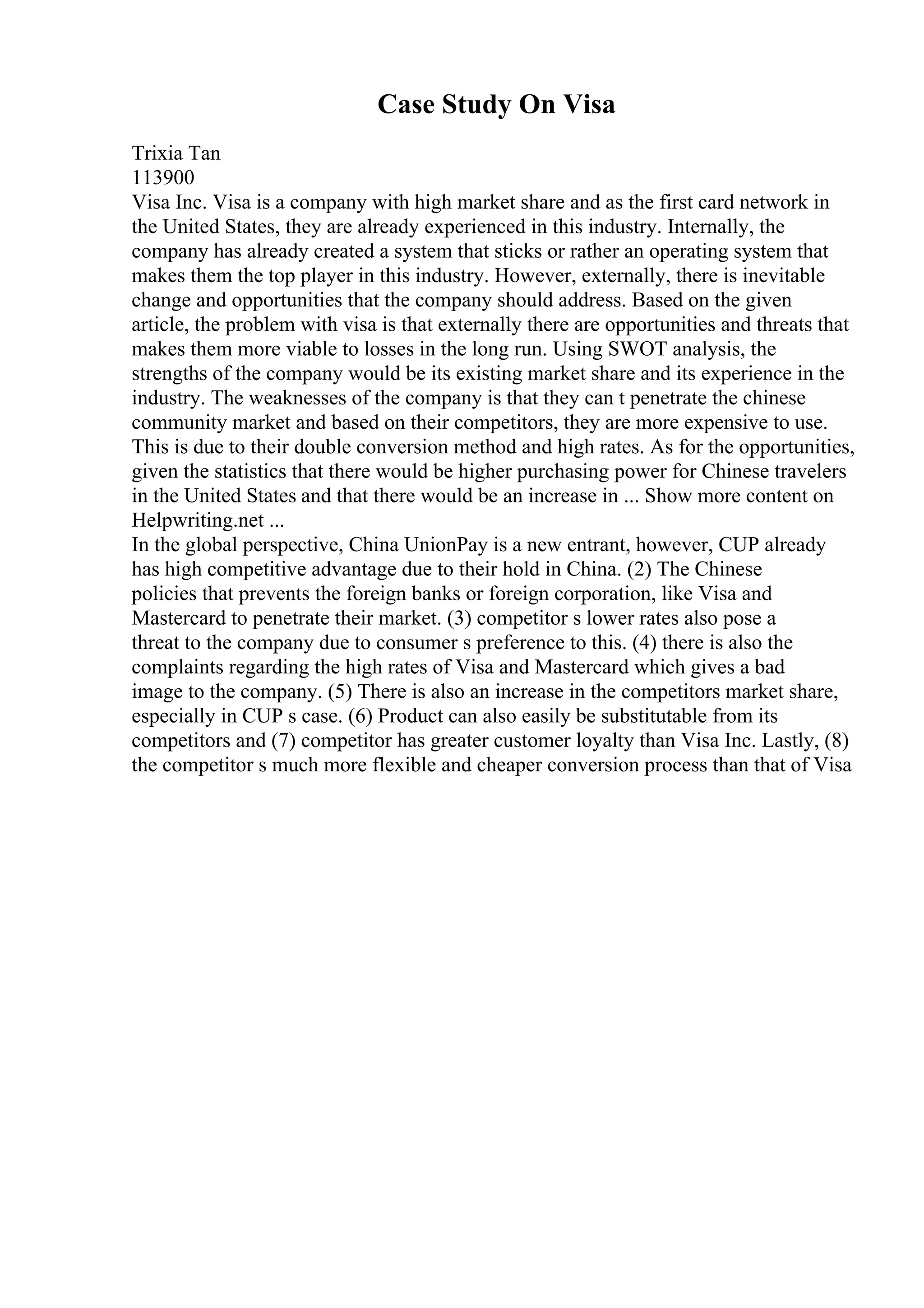 Case Study On Visa
Trixia Tan
113900
Visa Inc. Visa is a company with high market share and as the first card network in
the United States, they are already experienced in this industry. Internally, the
company has already created a system that sticks or rather an operating system that
makes them the top player in this industry. However, externally, there is inevitable
change and opportunities that the company should address. Based on the given
article, the problem with visa is that externally there are opportunities and threats that
makes them more viable to losses in the long run. Using SWOT analysis, the
strengths of the company would be its existing market share and its experience in the
industry. The weaknesses of the company is that they can t penetrate the chinese
community market and based on their competitors, they are more expensive to use.
This is due to their double conversion method and high rates. As for the opportunities,
given the statistics that there would be higher purchasing power for Chinese travelers
in the United States and that there would be an increase in ... Show more content on
Helpwriting.net ...
In the global perspective, China UnionPay is a new entrant, however, CUP already
has high competitive advantage due to their hold in China. (2) The Chinese
policies that prevents the foreign banks or foreign corporation, like Visa and
Mastercard to penetrate their market. (3) competitor s lower rates also pose a
threat to the company due to consumer s preference to this. (4) there is also the
complaints regarding the high rates of Visa and Mastercard which gives a bad
image to the company. (5) There is also an increase in the competitors market share,
especially in CUP s case. (6) Product can also easily be substitutable from its
competitors and (7) competitor has greater customer loyalty than Visa Inc. Lastly, (8)
the competitor s much more flexible and cheaper conversion process than that of Visa
 