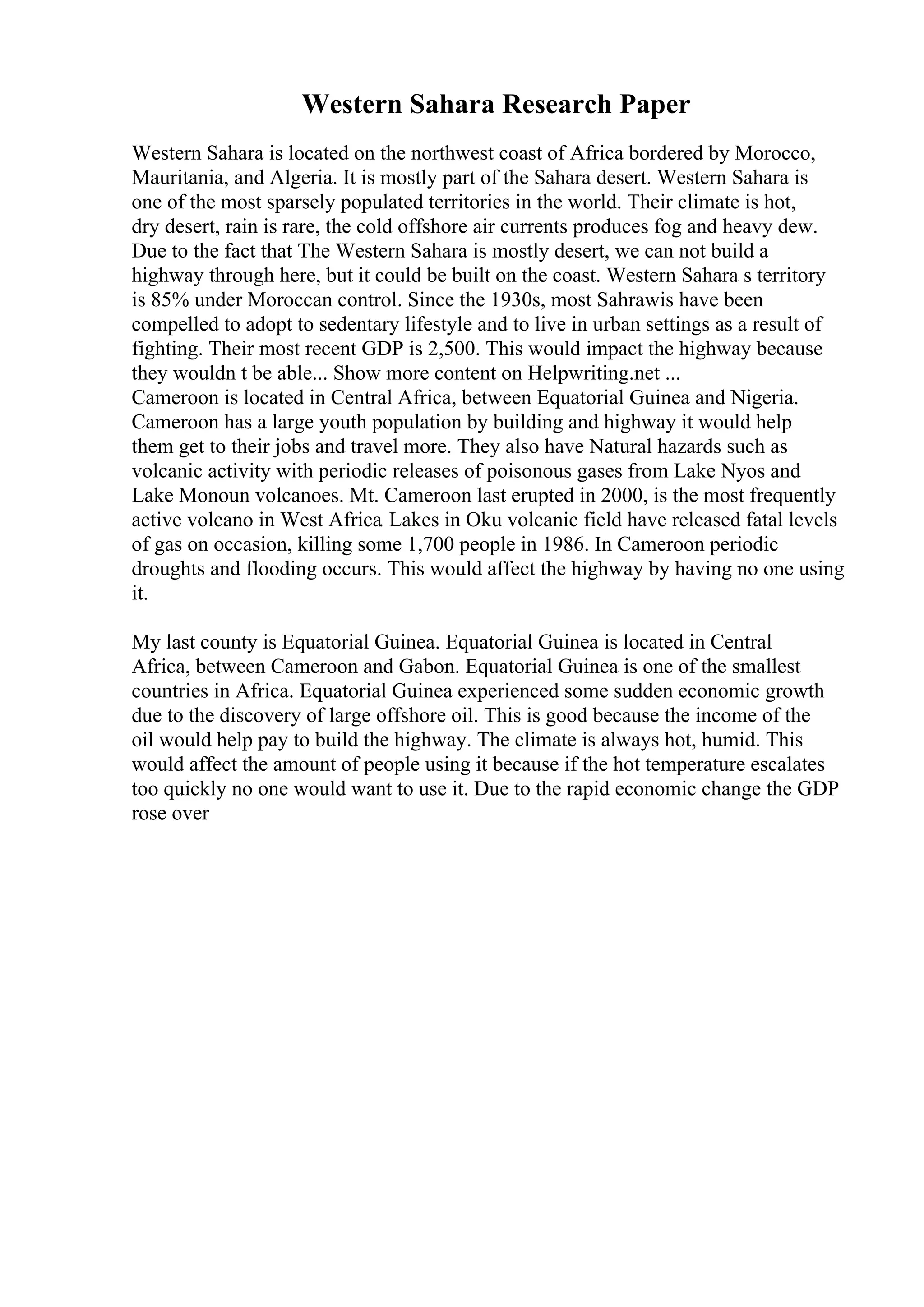 Western Sahara Research Paper
Western Sahara is located on the northwest coast of Africa bordered by Morocco,
Mauritania, and Algeria. It is mostly part of the Sahara desert. Western Sahara is
one of the most sparsely populated territories in the world. Their climate is hot,
dry desert, rain is rare, the cold offshore air currents produces fog and heavy dew.
Due to the fact that The Western Sahara is mostly desert, we can not build a
highway through here, but it could be built on the coast. Western Sahara s territory
is 85% under Moroccan control. Since the 1930s, most Sahrawis have been
compelled to adopt to sedentary lifestyle and to live in urban settings as a result of
fighting. Their most recent GDP is 2,500. This would impact the highway because
they wouldn t be able... Show more content on Helpwriting.net ...
Cameroon is located in Central Africa, between Equatorial Guinea and Nigeria.
Cameroon has a large youth population by building and highway it would help
them get to their jobs and travel more. They also have Natural hazards such as
volcanic activity with periodic releases of poisonous gases from Lake Nyos and
Lake Monoun volcanoes. Mt. Cameroon last erupted in 2000, is the most frequently
active volcano in West Africa. Lakes in Oku volcanic field have released fatal levels
of gas on occasion, killing some 1,700 people in 1986. In Cameroon periodic
droughts and flooding occurs. This would affect the highway by having no one using
it.
My last county is Equatorial Guinea. Equatorial Guinea is located in Central
Africa, between Cameroon and Gabon. Equatorial Guinea is one of the smallest
countries in Africa. Equatorial Guinea experienced some sudden economic growth
due to the discovery of large offshore oil. This is good because the income of the
oil would help pay to build the highway. The climate is always hot, humid. This
would affect the amount of people using it because if the hot temperature escalates
too quickly no one would want to use it. Due to the rapid economic change the GDP
rose over
 