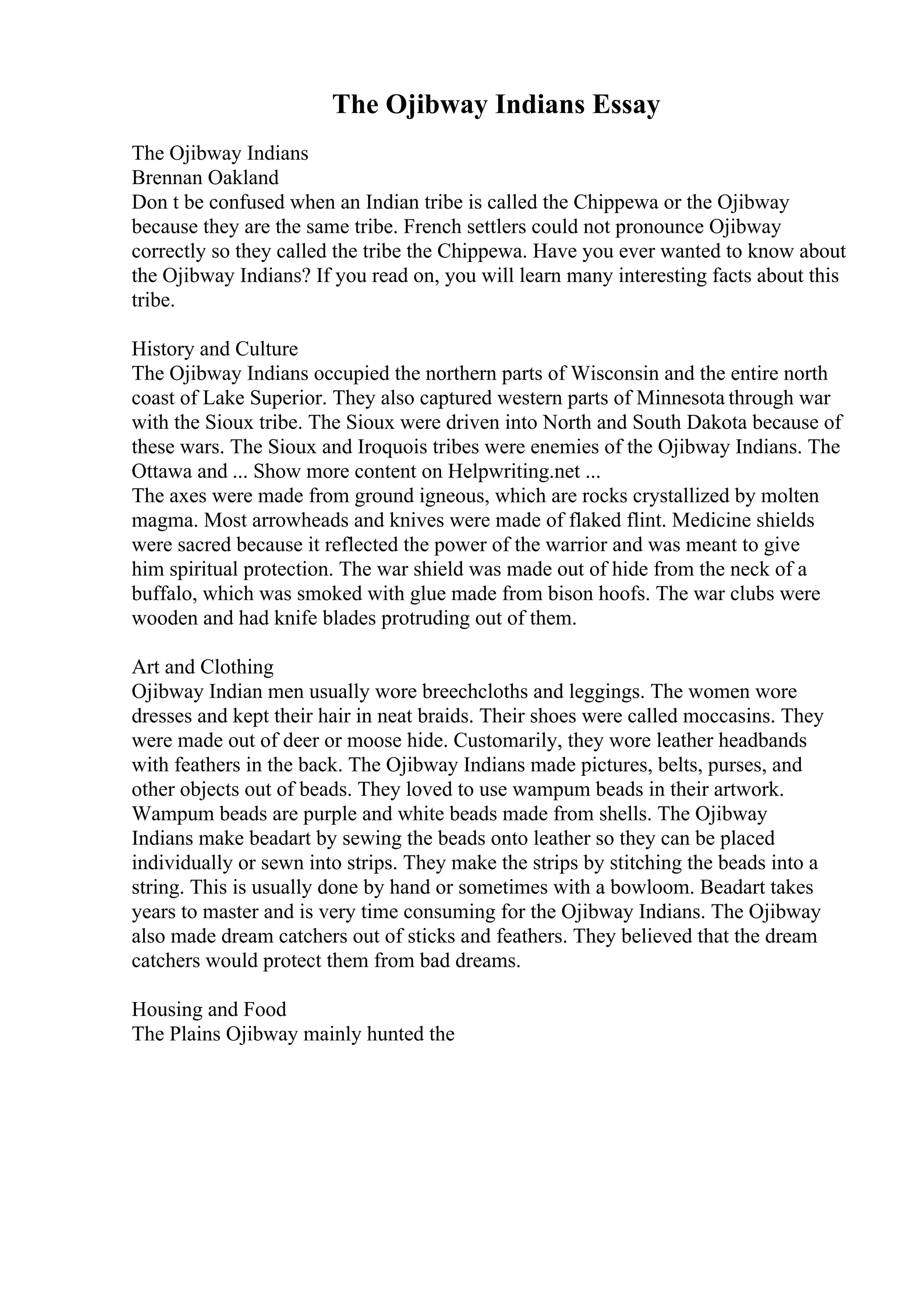 The Ojibway Indians Essay
The Ojibway Indians
Brennan Oakland
Don t be confused when an Indian tribe is called the Chippewa or the Ojibway
because they are the same tribe. French settlers could not pronounce Ojibway
correctly so they called the tribe the Chippewa. Have you ever wanted to know about
the Ojibway Indians? If you read on, you will learn many interesting facts about this
tribe.
History and Culture
The Ojibway Indians occupied the northern parts of Wisconsin and the entire north
coast of Lake Superior. They also captured western parts of Minnesota through war
with the Sioux tribe. The Sioux were driven into North and South Dakota because of
these wars. The Sioux and Iroquois tribes were enemies of the Ojibway Indians. The
Ottawa and ... Show more content on Helpwriting.net ...
The axes were made from ground igneous, which are rocks crystallized by molten
magma. Most arrowheads and knives were made of flaked flint. Medicine shields
were sacred because it reflected the power of the warrior and was meant to give
him spiritual protection. The war shield was made out of hide from the neck of a
buffalo, which was smoked with glue made from bison hoofs. The war clubs were
wooden and had knife blades protruding out of them.
Art and Clothing
Ojibway Indian men usually wore breechcloths and leggings. The women wore
dresses and kept their hair in neat braids. Their shoes were called moccasins. They
were made out of deer or moose hide. Customarily, they wore leather headbands
with feathers in the back. The Ojibway Indians made pictures, belts, purses, and
other objects out of beads. They loved to use wampum beads in their artwork.
Wampum beads are purple and white beads made from shells. The Ojibway
Indians make beadart by sewing the beads onto leather so they can be placed
individually or sewn into strips. They make the strips by stitching the beads into a
string. This is usually done by hand or sometimes with a bowloom. Beadart takes
years to master and is very time consuming for the Ojibway Indians. The Ojibway
also made dream catchers out of sticks and feathers. They believed that the dream
catchers would protect them from bad dreams.
Housing and Food
The Plains Ojibway mainly hunted the
 