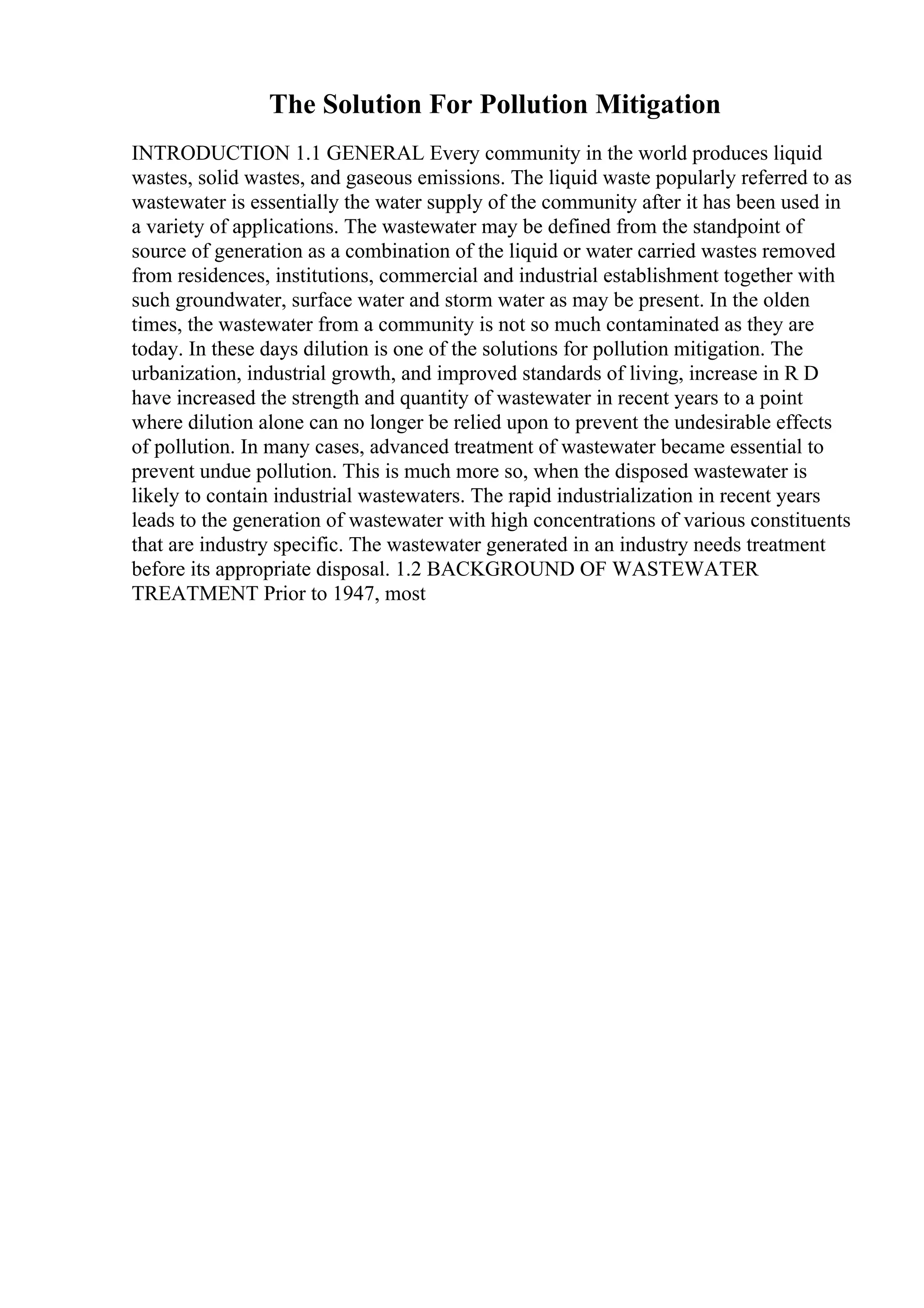 The Solution For Pollution Mitigation
INTRODUCTION 1.1 GENERAL Every community in the world produces liquid
wastes, solid wastes, and gaseous emissions. The liquid waste popularly referred to as
wastewater is essentially the water supply of the community after it has been used in
a variety of applications. The wastewater may be defined from the standpoint of
source of generation as a combination of the liquid or water carried wastes removed
from residences, institutions, commercial and industrial establishment together with
such groundwater, surface water and storm water as may be present. In the olden
times, the wastewater from a community is not so much contaminated as they are
today. In these days dilution is one of the solutions for pollution mitigation. The
urbanization, industrial growth, and improved standards of living, increase in R D
have increased the strength and quantity of wastewater in recent years to a point
where dilution alone can no longer be relied upon to prevent the undesirable effects
of pollution. In many cases, advanced treatment of wastewater became essential to
prevent undue pollution. This is much more so, when the disposed wastewater is
likely to contain industrial wastewaters. The rapid industrialization in recent years
leads to the generation of wastewater with high concentrations of various constituents
that are industry specific. The wastewater generated in an industry needs treatment
before its appropriate disposal. 1.2 BACKGROUND OF WASTEWATER
TREATMENT Prior to 1947, most
 