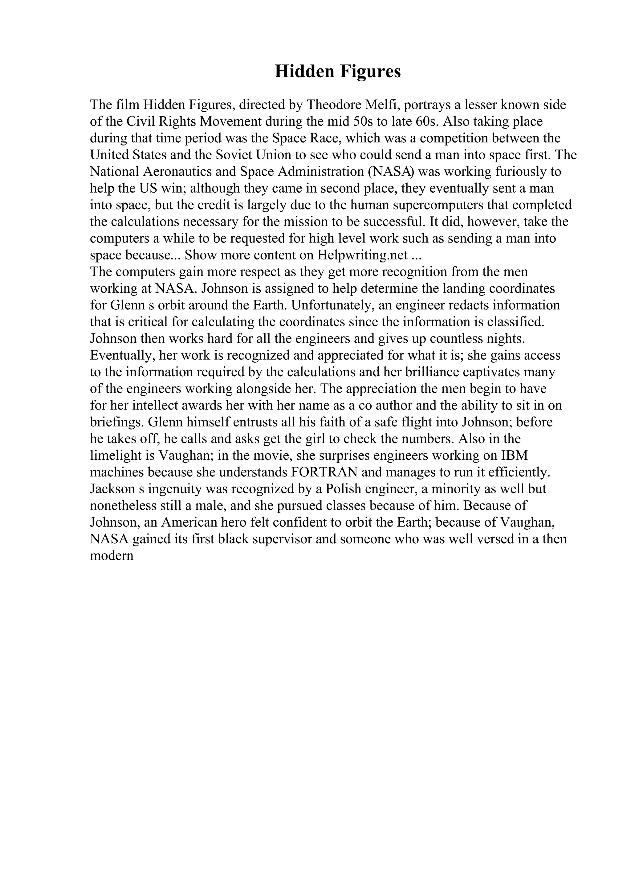 Hidden Figures
The film Hidden Figures, directed by Theodore Melfi, portrays a lesser known side
of the Civil Rights Movement during the mid 50s to late 60s. Also taking place
during that time period was the Space Race, which was a competition between the
United States and the Soviet Union to see who could send a man into space first. The
National Aeronautics and Space Administration (NASA) was working furiously to
help the US win; although they came in second place, they eventually sent a man
into space, but the credit is largely due to the human supercomputers that completed
the calculations necessary for the mission to be successful. It did, however, take the
computers a while to be requested for high level work such as sending a man into
space because... Show more content on Helpwriting.net ...
The computers gain more respect as they get more recognition from the men
working at NASA. Johnson is assigned to help determine the landing coordinates
for Glenn s orbit around the Earth. Unfortunately, an engineer redacts information
that is critical for calculating the coordinates since the information is classified.
Johnson then works hard for all the engineers and gives up countless nights.
Eventually, her work is recognized and appreciated for what it is; she gains access
to the information required by the calculations and her brilliance captivates many
of the engineers working alongside her. The appreciation the men begin to have
for her intellect awards her with her name as a co author and the ability to sit in on
briefings. Glenn himself entrusts all his faith of a safe flight into Johnson; before
he takes off, he calls and asks get the girl to check the numbers. Also in the
limelight is Vaughan; in the movie, she surprises engineers working on IBM
machines because she understands FORTRAN and manages to run it efficiently.
Jackson s ingenuity was recognized by a Polish engineer, a minority as well but
nonetheless still a male, and she pursued classes because of him. Because of
Johnson, an American hero felt confident to orbit the Earth; because of Vaughan,
NASA gained its first black supervisor and someone who was well versed in a then
modern
 